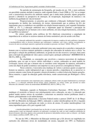 A Conferência da Terra: Aquecimento global, sociedade e biodiversidade                                          209

               No período de estruturação da Geografia, até meados do séc. XX, o meio ambiente
era percebido somente atrelado à natureza, onde segundo Paulo e Asari (2006, p. 53) “ao se romper
com a característica descritiva do ambiente natural, que é ainda muito presente, alguns geógrafos
passam a abordá-lo na perspectiva de interação, de recuperação, degradação da natureza e da
melhoria da qualidade de vida do homem”.
               Progressivamente, os preceitos que conduzem a Educação Ambiental foram sendo
incorporados no âmbito das instituições de ensino, demonstrando que as práticas da EA são
importantes para se estabelecer um equilíbrio na relação homem-natureza, pois segundo Guimarães
(1995, p. 15) “[...] educação ambiental tem o importante papel de fomentar a percepção da
necessária integração do ser humano com o meio ambiente, em uma relação harmoniosa, consciente
do equilíbrio na natureza”.
         Os valores adotados pelas políticas de EA objetivam conscientizar a população da
importância de se utilizar os recursos naturais de forma sustentável, pois de acordo com Dias:

          [...] a educação ambiental deve permitir a compreensão da natureza complexa do meio ambiente e interpretar
a interdependência entre os diversos elementos que conformam o ambiente, com vistas a utilizar racionalmente os
recursos do meio na satisfação material e espiritual da sociedade no presente e no futuro” (DIAS, 1998, p. 27).

               Compreender a educação ambiental como uma maneira de se perceber a interação do
homem com os recursos naturais permitiria a atuação dos educandos de maneira ativa e eficaz “na
prevenção e solução dos problemas ambientais, na gestão do uso dos recursos e serviços, bem como
para a elevação da qualidade de vida e para a conservação e proteção ambientais” (RODRIGUEZ &
SILVA, 2009, p. 175).
               Na atualidade, as concepções que envolvem a natureza necessitam de mudanças
profundas, uma vez que os novos valores individuais e sociais, embasados no atual modelo de
civilização, fazem com que o homem não se considere como integrante da natureza, utilizando-a
como um objeto de poder econômico sem importar-se com as possíveis conseqüências futuras.
               Nesse contexto, é necessária uma mudança de valores e posturas quanto ao papel do
homem na natureza, sendo indispensável que o mesmo perceba a importância de se preservar os
recursos naturais como forma de garantir o desenvolvimento e a sobrevivência das futuras gerações.
Dessa maneira, o papel da educação ganha relevância, sendo caracterizada por Rodriguez e Silva
como:

           um dos instrumentos mais importante para a adaptação cultural, tendo um papel fundamental na construção
do futuro [...] a educação ambiental deverá formar valores ambientais, ou valores verdes, que deverão ser muito
diferentes dos chamados valores da modernidade (RODRIGUEZ; SILVA, 2009, p. 176).


               Entretanto, segundo os Parâmetros Curriculares Nacionais - PCNs (Brasil, 1997),
mudanças só ocorrerão se houver esse entrelaçamento com a educação, ou seja, é a educação que
poderá mudar muitos setores da sociedade e solucionar ou amenizar muitos problemas atuais e
futuros, principalmente os de ordem humana.
               Na esfera educacional, o Governo Federal emitiu o parecer 226/87 de 11 de Março
de 1987 do Ministério da Educação (MEC), indicando o caráter interdisciplinar da EA e traçando
recomendações para sua realização em todos os níveis de ensino. O caráter interdisciplinar é de
suma importância para a EA, pois segundo Leff:

          a interdisciplinaridade é proclamada hoje em dia não só como um método e uma prática para a produção de
conhecimentos e para sua integração operativa na explicação e resolução dos cada vez mais complexos problemas do
desenvolvimento; além disso aparece com a pretensão de promover intercâmbios teóricos entre as ciências e de fundar
novos objetos científicos (LEFF, 2007, p. 72).

         No ano de 1991, o Ministério da Educação instituiu que a EA deveria ser englobada nos
currículos dos diferentes níveis de modalidades de ensino, lançando em 1997, os Parâmetros
 