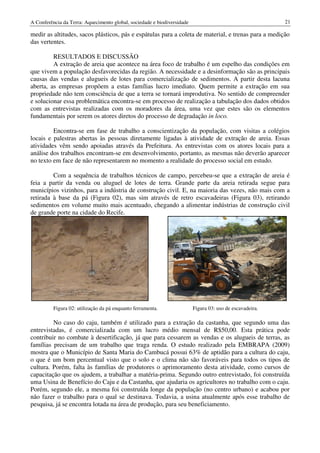 A Conferência da Terra: Aquecimento global, sociedade e biodiversidade                                    21

medir as altitudes, sacos plásticos, pás e espátulas para a coleta de material, e trenas para a medição
das vertentes.

         RESULTADOS E DISCUSSÃO
         A extração de areia que acontece na área foco de trabalho é um espelho das condições em
que vivem a população desfavorecidas da região. A necessidade e a desinformação são as principais
causas das vendas e alugueis de lotes para comercialização de sedimentos. A partir desta lacuna
aberta, as empresas propõem a estas famílias lucro imediato. Quem permite a extração em sua
propriedade não tem consciência de que a terra se tornará improdutiva. No sentido de compreender
e solucionar essa problemática encontra-se em processo de realização a tabulação dos dados obtidos
com as entrevistas realizadas com os moradores da área, uma vez que estes são os elementos
fundamentais por serem os atores diretos do processo de degradação in loco.

         Encontra-se em fase de trabalho a conscientização da população, com visitas a colégios
locais e palestras abertas às pessoas diretamente ligadas à atividade de extração de areia. Essas
atividades vêm sendo apoiadas através da Prefeitura. As entrevistas com os atores locais para a
análise dos trabalhos encontram-se em desenvolvimento, portanto, as mesmas não deverão aparecer
no texto em face de não representarem no momento a realidade do processo social em estudo.

         Com a sequência de trabalhos técnicos de campo, percebeu-se que a extração de areia é
feia a partir da venda ou aluguel de lotes de terra. Grande parte da areia retirada segue para
municípios vizinhos, para a indústria de construção civil. E, na maioria das vezes, não mais com a
retirada à base da pá (Figura 02), mas sim através de retro escavadeiras (Figura 03), retirando
sedimentos em volume muito mais acentuado, chegando a alimentar indústrias de construção civil
de grande porte na cidade do Recife.




          Figura 02: utilização da pá enquanto ferramenta.               Figura 03: uso de escavadeira.

         No caso do caju, também é utilizado para a extração da castanha, que segundo uma das
entrevistadas, é comercializada com um lucro médio mensal de R$50,00. Esta prática pode
contribuir no combate à desertificação, já que para cessarem as vendas e os alugueis de terras, as
famílias precisam de um trabalho que traga renda. O estudo realizado pela EMBRAPA (2009)
mostra que o Município de Santa Maria do Cambucá possui 63% de aptidão para a cultura do caju,
o que é um bom percentual visto que o solo e o clima não são favoráveis para todos os tipos de
cultura. Porém, falta às famílias de produtores o aprimoramento desta atividade, como cursos de
capacitação que os ajudem, a trabalhar a matéria-prima. Segundo outro entrevistado, foi construída
uma Usina de Benefício do Caju e da Castanha, que ajudaria os agricultores no trabalho com o caju.
Porém, segundo ele, a mesma foi construída longe da população (no centro urbano) e acabou por
não fazer o trabalho para o qual se destinava. Todavia, a usina atualmente após esse trabalho de
pesquisa, já se encontra lotada na área de produção, para seu beneficiamento.
 