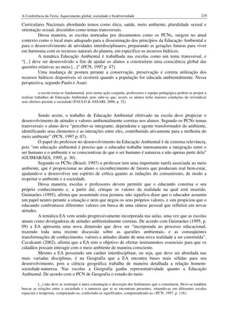 A Conferência da Terra: Aquecimento global, sociedade e biodiversidade                                           210

Curriculares Nacionais abordando temos como ética, saúde, meio ambiente, pluralidade sexual e
orientação sexual, discutidos como temas transversais.
          Dessa maneira, as escolas norteadas por documentos como os PCNs, surgem no atual
contexto como o local mais adequado para a disseminação dos princípios da Educação Ambiental e
para o desenvolvimento de atividades interdisciplinares, preparando as gerações futuras para viver
em harmonia com os recursos naturais do planeta, em especifico os recursos hídricos.
          A temática Educação Ambiental é trabalhada nas escolas como um tema transversal, e
“[...] deve ser desenvolvido a fim de ajudar os alunos a construírem uma consciência global das
questões relativas ao meio [...]” (PCN, 1997 p. 47).
          Uma mudança de postura perante a conservação, preservação e correta utilização dos
recursos hídricos disponíveis só ocorrerá quando a população for educada ambientalmente. Nessa
perspectiva, segundo Paulo e Asari:

            a escola torna-se fundamental, pois numa ação conjunta, professores e equipe pedagógica podem se propor a
realizar trabalhos de Educação Ambiental, pois sabe-se que, assim, os alunos terão maiores condições de reivindicar
seus direitos perante a sociedade (PAULO & ASSARI, 2006, p. 52)


          Sendo assim, o trabalho de Educação Ambiental efetivado na escola deve propiciar o
desenvolvimento de atitudes e valores ambientalmente corretas nos alunos. Segundo os PCNs temas
transversais o aluno deve “perceber-se integrante, dependente e agente transformador do ambiente,
identificando seus elementos e as interações entre eles, contribuindo ativamente para a melhoria do
meio ambiente” (PCN, 1997 p. 07).
          O papel do professor no desenvolvimento da Educação Ambiental é de extrema relevância,
pois “em educação ambiental é preciso que o educador trabalhe intensamente a integração entre o
ser humano e o ambiente e se conscientizar de que o ser humano é natureza e não apenas parte dela”
(GUIMARÃES, 1995, p. 30).
          Segundo os PCNs (Brasil, 1997) o professor tem uma importante tarefa associada ao meio
ambiente, que é proporcionar ao aluno o reconhecimento de fatores que produzam real bem-estar,
ajudando-o a desenvolver um espírito de crítica quanto as induções do consumismo, de modo a
respeitar o ambiente e a sociedade.
          Dessa maneira, escolas e professores devem permitir que o educando construa o seu
próprio conhecimento e, a partir daí, critique os valores da realidade na qual está inserido.
Guimarães (1995), afirma que assumindo essa postura, não significa dizer que o educador assumiu
um papel neutro perante a situação e nem que negou os seus próprios valores, e sim propiciou que o
educando confrontasse diferentes valores em busca de uma síntese pessoal que refletirá em novas
atitudes.
          A temática EA vem sendo progressivamente incorporada nas aulas, uma vez que as escolas
atuam como divulgadoras de atitudes ambientalmente corretas. De acordo com Guimarães (1995, p.
09) a EA apresenta uma nova dimensão que deve ser “incorporada ao processo educacional,
trazendo toda uma recente discussão sobre as questões ambientais, e as conseqüentes
transformações de conhecimento, valores e atitudes diante de uma nova realidade a ser construída”.
Cavalcanti (2002), afirma que a EA tem o objetivo de ofertar instrumentos essenciais para que os
cidadãos possam interagir com o meio ambiente de maneira consciente.
          Mesmo a EA possuindo um caráter interdisciplinar, ou seja, que deve ser abordada nas
mais variadas disciplinas, é na Geografia que a EA encontra bases mais sólidas para seu
desenvolvimento, pois a ciência geográfica trabalha de maneira detalhada a relação homem-
sociedade-natureza. Nas escolas a Geografia ganha representatividade quanto a Educação
Ambiental. De acordo com o PCN de Geografia o estudo do meio

           [...] não deve se restringir á mera constatação e descrição dos fenômenos que o constituem. Deve-se também
buscar as relações entre a sociedade e a natureza que ai se encontram presentes, situando-as em diferentes escalas
espaciais e temporais, comparando-as, conferindo-as significados, compreendendo-as. (PCN, 1997, p. 116).
 
