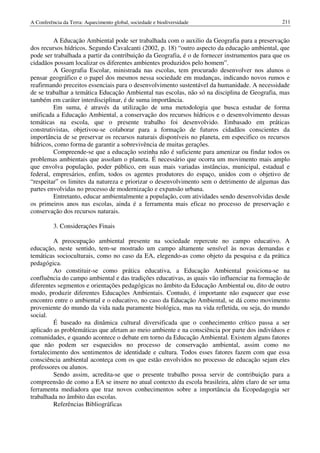 A Conferência da Terra: Aquecimento global, sociedade e biodiversidade                          211


         A Educação Ambiental pode ser trabalhada com o auxilio da Geografia para a preservação
dos recursos hídricos. Segundo Cavalcanti (2002, p. 18) “outro aspecto da educação ambiental, que
pode ser trabalhada a partir da contribuição da Geografia, é o de fornecer instrumentos para que os
cidadãos possam localizar os diferentes ambientes produzidos pelo homem”.
         A Geografia Escolar, ministrada nas escolas, tem procurado desenvolver nos alunos o
pensar geográfico e o papel dos mesmos nessa sociedade em mudanças, indicando novos rumos e
reafirmando preceitos essenciais para o desenvolvimento sustentável da humanidade. A necessidade
de se trabalhar a temática Educação Ambiental nas escolas, não só na disciplina de Geografia, mas
também em caráter interdisciplinar, é de suma importância.
         Em suma, é através da utilização de uma metodologia que busca estudar de forma
unificada a Educação Ambiental, a conservação dos recursos hídricos e o desenvolvimento dessas
temáticas na escola, que o presente trabalho foi desenvolvido. Embasado em práticas
construtivistas, objetivou-se colaborar para a formação de futuros cidadãos conscientes da
importância de se preservar os recursos naturais disponíveis no planeta, em especifico os recursos
hídricos, como forma de garantir a sobrevivência de muitas gerações.
         Compreende-se que a educação sozinha não é suficiente para amenizar ou findar todos os
problemas ambientais que assolam o planeta. É necessário que ocorra um movimento mais amplo
que envolva população, poder público, em suas mais variadas instâncias, municipal, estadual e
federal, empresários, enfim, todos os agentes produtores do espaço, unidos com o objetivo de
“respeitar” os limites da natureza e priorizar o desenvolvimento sem o detrimento de algumas das
partes envolvidas no processo de modernização e expansão urbana.
         Entretanto, educar ambientalmente a população, com atividades sendo desenvolvidas desde
os primeiros anos nas escolas, ainda é a ferramenta mais eficaz no processo de preservação e
conservação dos recursos naturais.

          3. Considerações Finais

         A preocupação ambiental presente na sociedade repercute no campo educativo. A
educação, neste sentido, tem-se mostrado um campo altamente sensível às novas demandas e
temáticas socioculturais, como no caso da EA, elegendo-as como objeto da pesquisa e da prática
pedagógica.
         Ao constituir-se como prática educativa, a Educação Ambiental posiciona-se na
confluência do campo ambiental e das tradições educativas, as quais vão influenciar na formação de
diferentes segmentos e orientações pedagógicas no âmbito da Educação Ambiental ou, dito de outro
modo, produzir diferentes Educações Ambientais. Contudo, é importante não esquecer que esse
encontro entre o ambiental e o educativo, no caso da Educação Ambiental, se dá como movimento
proveniente do mundo da vida nada puramente biológica, mas na vida refletida, ou seja, do mundo
social.
         É baseado na dinâmica cultural diversificada que o conhecimento crítico passa a ser
aplicado as problemáticas que afetam ao meio ambiente e na consciência por parte dos indivíduos e
comunidades, e quando acontece o debate em torno da Educação Ambiental. Existem alguns fatores
que não podem ser esquecidos no processo de conservação ambiental, assim como no
fortalecimento dos sentimentos de identidade e cultura. Todos esses fatores fazem com que essa
consciência ambiental aconteça com os que estão envolvidos no processo de educação sejam eles
professores ou alunos.
         Sendo assim, acredita-se que o presente trabalho possa servir de contribuição para a
compreensão de como a EA se insere no atual contexto da escola brasileira, além claro de ser uma
ferramenta mediadora que traz novos conhecimentos sobre a importância da Ecopedagogia ser
trabalhada no âmbito das escolas.
         Referências Bibliográficas
 