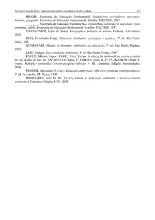 A Conferência da Terra: Aquecimento global, sociedade e biodiversidade                       212

          BRASIL. Secretaria de Educação Fundamental. Parâmetros curriculares nacionais:
história, geografia. Secretaria de Educação Fundamental. Brasília: MEC/SEF, 1997.
          ________, Secretaria de Educação Fundamental. Parâmetros curriculares nacionais: meio
ambiente, saúde. Secretaria de Educação Fundamental. Brasília: MEC/SEF, 1997.
          CAVALCANTI, Lana de Souza. Geografia e práticas de ensino. Goiânia: Alternativa,
2002.
          DIAS, Genebaldo Freire. Educação Ambiental: princípios e práticas. 5ª ed. São Paulo:
Gaia, 1998.
          GUIMARÃES, Mauro. A dimensão ambiental na educação. 2ª ed. São Paulo: Papirus,
1995.
          LEFF, Enrique. Epistemologia Ambiental. 4ª ed. São Paulo: Cortez, 2007.
          PAULO, Miriam Lopes; ASARI, Alice Yatiyo. A educação ambiental na escola estadual
de Pau d’alho do Sul. In: ANTONELLO, Ideni T.; MOURA, Jeani D. P.; TSUKAMOTO, Ruth Y.
(orgs). Múltiplas geografias: ensino-pesquisa-reflexão. v. III. Londrina: Edições humanidades,
2006.
          PEDRINI, Alexandre G. (org.). Educação ambiental: reflexões e práticas contemporâneas.
5ª ed. Petrópolis, RJ: Vozes, 1997.
          RODRIGUEZ, José M. M.; SILVA, Edson V. Educação ambiental e desenvolvimento
sustentável. Fortaleza: Edições UFC, 2009.
 