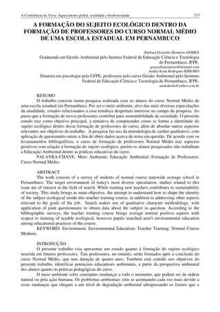 A Conferência da Terra: Aquecimento global, sociedade e biodiversidade                                213

   A FORMAÇÃO DO SUJEITO ECOLÓGICO DENTRO DA
 FORMAÇÃO DE PROFESSORES DO CURSO NORMAL MÉDIO
     DE UMA ESCOLA ESTADUAL EM PERNAMBUCO

                                                                         Bárbara Graziella Monteiro GOMES
            Graduanda em Gestão Ambiental pelo Instituo Federal de Educação Ciência e Tecnologia
                                                                           de Pernambuco, IFPE.
                                                                            grazyellamonteiro@hotmail.com
                                                                           Anália Keila Rodrigues RIBEIRO
            Doutora em psicologia pela UFPE, professora pelo curso Gestão Ambiental pelo Instituto
                                  Federal de Educação Ciência e Tecnologia de Pernambuco, IFPE.
                                                                                 analiakeila@yahoo.com.br

         RESUMO
         O trabalho consiste numa pesquisa realizada com os alunos do curso Normal Médio de
uma escola estadual em Pernambuco. Por ser o meio ambiente, alvo das mais diversas especulações
da atualidade, estudos relacionados a essa temática despertam interesse no campo da pesquisa. Ao
passo que a formação de novos professores contribui para sustentabilidade da sociedade. O presente
estudo traz como objetivo principal, a tentativa de compreender como se forma a identidade do
sujeito ecológico dentro dessa formação de professores do curso, além de abordar outros aspectos
relevantes aos objetivos do trabalho. A pesquisa faz uso da metodologia de caráter qualitativo, com
aplicação de questionário misto a fim de obter dados acerca do tema em questão. De acordo com os
levantamentos bibliográficos, o curso de formação de professores Normal Médio traz aspectos
positivos com relação à formação do sujeito ecológico, porém os alunos pesquisados não trabalham
a Educação Ambiental dentre as práticas educativas do curso.
         PALAVRA-CHAVE: Meio Ambiente; Educação Ambiental; Formação de Professores;
Curso Normal Médio.

         ABSTRACT
         The work consists of a survey of students of normal course statewide average school in
Pernambuco. The target environment of today's most diverse speculation, studies related to this
issue are of interest in the field of search. While training new teachers contributes to sustainability
of society. This study brings as main objective, the attempt to understand how to shape the identity
of the subject ecological inside this teacher training course, in addition to addressing other aspects
relevant to the goals of the job. Search makes use of qualitative character methodology, with
application of joint questionnaire to obtain data about the subject in question. According to the
bibliographic surveys, the teacher training course brings average normal positive aspects with
respect to training of taxable ecological, however pupils searched aren't environmental education
among educational practices of the course.
         KEYWORD: Environment; Environmental Education; Teacher Training; Normal Course
Medium.

         INTRODUÇÃO
         O presente trabalho visa apresentar um estudo quanto à formação do sujeito ecológico
inserida em futuros professores. Tais professores, no entanto, serão formados após a conclusão do
curso Normal Médio, que tem duração de quatro anos. Também está contido nos objetivos do
presente trabalho, identificar potenciais educadores ambientais, a partir da perspectiva ambiental
dos alunos quanto às práticas pedagógicas do curso.
         O meio ambiente sofre constantes mudanças a todo o momento, que podem ser de ordem
natural ou pela ação humana. Os problemas ambientais vêm se acentuando cada vez mais devido a
essas mudanças que chegam a um nível de degradação ambiental ultrapassando os limites que o
 