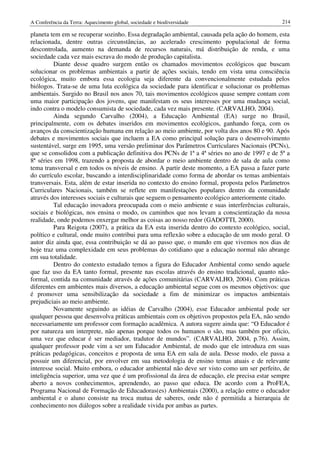 A Conferência da Terra: Aquecimento global, sociedade e biodiversidade                         214

planeta tem em se recuperar sozinho. Essa degradação ambiental, causada pela ação do homem, esta
relacionada, dentre outras circunstâncias, ao acelerado crescimento populacional de forma
descontrolada, aumento na demanda de recursos naturais, má distribuição de renda, e uma
sociedade cada vez mais escrava do modo de produção capitalista.
         Diante desse quadro surgem então os chamados movimentos ecológicos que buscam
solucionar os problemas ambientais a partir de ações sociais, tendo em vista uma consciência
ecológica, muito embora essa ecologia seja diferente da convencionalmente estudada pelos
biólogos. Trata-se de uma luta ecológica da sociedade para identificar e solucionar os problemas
ambientais. Surgido no Brasil nos anos 70, tais movimentos ecológicos quase sempre contam com
uma maior participação dos jovens, que manifestam os seus interesses por uma mudança social,
indo contra o modelo consumista de sociedade, cada vez mais presente. (CARVALHO, 2004).
         Ainda segundo Carvalho (2004), a Educação Ambiental (EA) surge no Brasil,
principalmente, com os debates inseridos em movimentos ecológicos, ganhando força, com os
avanços da conscientização humana em relação ao meio ambiente, por volta dos anos 80 e 90. Após
debates e movimentos sociais que incluem a EA como principal solução para o desenvolvimento
sustentável, surge em 1995, uma versão preliminar dos Parâmetros Curriculares Nacionais (PCNs),
que se consolidou com a publicação definitiva dos PCNs de 1ª a 4ª séries no ano de 1997 e de 5ª a
8ª séries em 1998, trazendo a proposta de abordar o meio ambiente dentro de sala de aula como
tema transversal e em todos os níveis de ensino. A partir deste momento, a EA passa a fazer parte
do currículo escolar, buscando a interdisciplinaridade como forma de abordar os temas ambientais
transversais. Esta, além de estar inserida no contexto do ensino formal, proposta pelos Parâmetros
Curriculares Nacionais, também se reflete em manifestações populares dentro da comunidade
através dos interesses sociais e culturais que seguem o pensamento ecológico anteriormente citado.
         Tal educação inovadora preocupada com o meio ambiente e suas interferências culturais,
sociais e biológicas, nos ensina o modo, os caminhos que nos levam a conscientização da nossa
realidade, onde podemos enxergar melhor as coisas ao nosso redor (GADOTTI, 2000).
         Para Reigota (2007), a prática da EA esta inserida dentro do contexto ecológico, social,
político e cultural, onde muito contribui para uma reflexão sobre a educação de um modo geral. O
autor diz ainda que, essa contribuição se dá ao passo que, o mundo em que vivemos nos dias de
hoje traz uma complexidade em seus problemas do cotidiano que a educação normal não abrange
em sua totalidade.
         Dentro do contexto estudado temos a figura do Educador Ambiental como sendo aquele
que faz uso da EA tanto formal, presente nas escolas através do ensino tradicional, quanto não-
formal, contida na comunidade através de ações comunitárias (CARVALHO, 2004). Com práticas
diferentes em ambientes mais diversos, a educação ambiental segue com os mesmos objetivos: que
é promover uma sensibilização da sociedade a fim de minimizar os impactos ambientais
prejudiciais ao meio ambiente.
         Novamente seguindo as idéias de Carvalho (2004), esse Educador ambiental pode ser
qualquer pessoa que desenvolva práticas ambientais com os objetivos propostos pela EA, não sendo
necessariamente um professor com formação acadêmica. A autora sugere ainda que: “O Educador é
por natureza um interprete, não apenas porque todos os humanos o são, mas também por oficio,
uma vez que educar é ser mediador, tradutor de mundos”. (CARVALHO, 2004, p.76). Assim,
qualquer professor pode vim a ser um Educador Ambiental, de modo que ele introduza em suas
práticas pedagógicas, conceitos e proposta de uma EA em sala de aula. Desse modo, ele passa a
possuir um diferencial, por envolver em sua metodologia de ensino temas atuais e de relevante
interesse social. Muito embora, o educador ambiental não deve ser visto como um ser perfeito, de
inteligência superior, uma vez que é um profissional da área de educação, ele precisa estar sempre
aberto a novos conhecimentos, aprendendo, ao passo que educa. De acordo com a ProFEA,
Programa Nacional de Formação de Educadoras(es) Ambientais (2000), a relação entre o educador
ambiental e o aluno consiste na troca mutua de saberes, onde não é permitida a hierarquia de
conhecimento nos diálogos sobre a realidade vivida por ambas as partes.
 