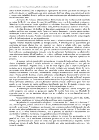 A Conferência da Terra: Aquecimento global, sociedade e biodiversidade                           216

define Isabel Carvalho (2004), as experiências e percepções dos alunos que atuam na formação de
professores devem ser identificadas para serem analisadas dentro de sala de aula, valorizando assim
a compreensão individual do meio ambiente, que serve muitas vezes de referência para importantes
discussões sobre o tema.
          A pesquisa foi realizada inteiramente nas dependências de uma escola estadual localizada
na cidade do Recife, com alunos do curso Normal Médio, curso esse de formação de professores.
Não citarei aqui o nome da escola a pedido da coordenadora da mesma. Foram selecionados, de
forma aleatória, representantes de cada série do curso, tendo assim dados de alunos do 1º ao 4º ano.
          A coleta dos dados foi dividida em duas etapas. A primeira com visita a campo, a fim de
conhecer melhor o meu objeto de estudo. Ocorreu no horário da manhã, e consistiu apenas em obter
informações sobre o curso, como a sua grade curricular, total de séries contidas e quais delas
atuantes no horário da manhã. Passado esse primeiro momento, a segunda etapa foi composta pela
coleta de dados através de um questionário misto.
          Os questionários foram divididos em duas partes, a primeira contendo perguntas abertas e a
segunda contendo perguntas fechadas de múltipla escolha. A primeira parte do questionário que
compunha perguntas abertas traz um incentivo aos alunos a refletir sobre suas escolhas
profissionais, e de que forma isso pode influenciar na vida de outras pessoas. Ainda na primeira
parte, foi feito um convite ao aluno para que ele identificasse características consideradas de um
bom professor e sua importância na formação social do ser humano. Paralelamente ele reflete sobre
suas atitudes ambientais, identificando-as em práticas cotidianas, tendo em vista sua compreensão
do venha a ser meio ambiente, buscando com isso alcançar um dos objetivos específicos da
pesquisa.
          A segunda parte do questionário, composta por perguntas fechadas, reforça a opinião dos
alunos pesquisados quanto à relação existentes na formação de professores e suas práticas
ambientais individuais. Perguntas essas, a fim de obter resposta para o objetivo principal da
pesquisa, que é compreender a contribuição do sujeito ecológico em formação dentro do curso,
procurando ainda identificar nos alunos suas possíveis práticas educacionais que podem ser
desenvolvida dentro de sala de aula, estando ele na condição de um educador. Além de identificar
atuais e futuras atitudes diante de assuntos ambientais, a segunda parte do questionário também traz
aspectos relevantes do quanto esses alunos podem vir a se tornar um educador ambiental, ao passo
que as perguntas feitas a ele fazem menção a uma auto-analise da preparação individual dos alunos
frente a problemas ambientais. Com isso, buscamos também associar a intervenção que o curso traz
quanto a essa formação do sujeito ecológico, identificando que tipo de atuação o mesmo vem
desenvolvendo com esses alunos a professores, se de forma positiva ou negativa.
          A metodologia utilizada faz possível a obtenção dos objetivos a serem alcançados, por
conter perguntas que deixam ao pesquisado opções de escolha, bem como sua liberdade de
expressão, uma vez que sua identidade não precisou ser revelada e por serem abordados temas de
fácil entendimento.
          Os questionários foram entregues em dois dias diferentes e seqüenciais, ambos pela manhã,
melhor horário identificado por conter nele todas as séries a serem pesquisadas.
          No primeiro dia, o questionário foi aplicado a cinco alunos do 1° ano e cinco alunos do 2°
ano. No dia seguinte, com os alunos do 3° e 4° ano, também cinco selecionados de cada série para
responder as perguntas. A entrega dos questionários para serem respondidos foi feita dentro de sala
de aula, onde foi estipulado um tempo para o recolhimento do material entregue. A fim de obter um
retorno de 100% desse material distribuído, todo o processo de aplicação e recolhimento dos
questionários foi feito no mesmo dia, conseguindo assim esse retorno previsto.
          Esse procedimento com aproveitamento máximo de retorno dos questionários só foi
possível por contar com o auxilio dos professores que estavam em sala de aula no momento da
entrega, e possibilitaram aos alunos um tempo para que eles respondessem as perguntas, mesmo
estando em horário de aula. Sendo assim, concluindo, dos vinte questionários entregues, vinte
foram devolvidos.
 