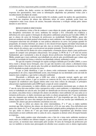 A Conferência da Terra: Aquecimento global, sociedade e biodiversidade                             217

         A análise dos dados ocorreu na identificação de pontos relevantes apontados pelas
respostas dos questionários, bem como as informações adquiridas nas primeiras visitas com o
reconhecimento do objeto de estudo.
         A contribuição do curso normal médio foi avaliada a partir da analise dos questionários,
com base nas respostas de alunos das diferentes séries do curso, podendo assim fazer um
comparativo entre essas classes de ensino, buscando relacionar a evolução sofrida pelos alunos
durante os anos letivos.

          RESULTADOS E DISCUSSÃO
          Nas primeiras visitas a fim de conhecer o meu objeto de estudo, pude perceber que dentro
das disciplinas curriculares do curso, nenhuma faz menção a EA, colocando em evidência a
deficiência do curso quanto à formação de educadores ambientais proposta por Carvalho (2004). E
que os alunos do curso de formação de professores na modalidade Normal Médio, quase não
praticam nenhuma atividade pontual relacionada ao meio ambiente, mas ainda quando o fazem, não
conseguem relacionar tais atividades as suas práticas educativas no curso. Isso porque quando foi
perguntado, de maneira informal, aos alunos se eles desenvolviam alguma atividade relacionada ao
meio ambiente, os alunos responderam que não, mas ao circular nas dependências da escola, pude
notar, através de cartazes, que a escola possui um projeto nomeado “Escola Limpa”.
          Essa falta da EA dentro do curso compromete a formação desses alunos como professores
capazes de cumprir seus princípios educacionais. Isso porque, os PCNs de 1ª a 4ª série do ensino
fundamental, que é justamente a área de atuação desses professores formados pelo curso Normal
Médio, propõe que o meio ambiente seja trabalhado em sala de aula, possibilitando que o aluno seja
inserido na sociedade de forma a valorizar sua identidade cultural, ambiental e social.
          No que diz respeito à formação do sujeito ecológico definida por Carvalho (2004), o curso
deixa muito a desejar nessa formação, uma vez que não incentiva seus alunos a abordarem temas
ambientais dentro e fora de sala de aula. Isso pôde ser identificado muito claramente no fato da falta
da EA abordada na grade curricular do curso.
          O que se pode identificar, é que os alunos estão estritamente inseridos aos conteúdos
programáticos do curso, impossibilitando assim, uma formação da sua identidade como um todo de
maneira mais complexa, e que inclui o educador ambiental.
          Discutindo a definição que a LDB traz sobre a educação normal, aquela que será
ministrada por esses alunos, e que se inserem no contexto da EA, uma vez formados professores
incapazes de estabelecer uma ligação intima entre essas duas esferas da educação, os princípios
educacionais regulamentados pela LDB fogem a regra de serem cumpridos.
          Muito curiosamente, os dados obtidos com os questionários mostraram que, os alunos do
1º ano do curso têm uma melhor visão e perspectiva sobre o meio ambiente e a importância de esse
tema ser trabalhado em sala de aula. Isso pôde ser identificado em diversas das perguntas realizadas
aos alunos, uma delas trouxe a intenção dos alunos em abordar o meio ambiente em suas aulas ao se
tornarem professores, os dados mostraram que todos os alunos pesquisados do 1º ano responderam
que sim, enquanto que nenhum dos alunos pesquisados do 4º ano respondeu que sim. Ou seja, os
alunos ingressantes do curso têm intenção em desenvolver a EA nas escolas que trabalharem, ao
contrário dos alunos que provavelmente concluíram esse ano.
          No que se refere aos alunos das séries intermediárias, 2º e 3º ano, os dados também
mostram que falta interesse dos alunos em desenvolver a EA em suas aulas. Essa deficiência por
partes dos alunos do 2º ao 4º ano pode estar relacionada à própria prática pedagógica do curso, uma
vez que, todos os alunos do 1º ano que foram questionados responderam que abordam temas
relacionados ao meio ambiente entre as aulas do curso, enquanto as demais séries divergem bastante
as respostas.
          Esses dados podem estar relacionados com o fato de o tema meio ambiente mostrar-se
muito mais em evidência nos últimos tempos, e que por isso, esses alunos que na sua maioria são
mais jovens, se mostram mais interessados pelo assunto. O curso de formação de professores por
sua vez também se mostra mais preocupado em abordar esses assuntos com os alunos ingressantes
 