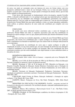 A Conferência da Terra: Aquecimento global, sociedade e biodiversidade                           218

do curso, isso pode ser constatado como um interesse do curso em formar alunos com essa
perspectiva ambiental desde o inicio de sua formação. Porém, isso se torna um ponto bastante
negativo, ao passo que o curso deixa a desejar quanto à formação dos demais alunos, que de toda
forma, também se tornaram professores.
         Como havia sido mencionado na fundamentação teórica da pesquisa, segundo Carvalho
(2004), o educador ambiental pode vir a ser qualquer pessoa que seja capacitado para essa função,
que desenvolva em sua identidade uma formação socioambiental característica dos objetivos
impostos pela EA. Com isso, pôde ser compreendido que os alunos do 1º ano do curso de formação
de professores Normal Médio têm uma maior tendência a virem a se tornar educadores ambientais,
muito embora, as práticas educativas do curso ainda não contribuam por completo com essa
formação.

          CONCLUSÃO
          De acordo com nosso referencial teórico concluímos que, o curso de formação de
professores Normal Médio tem todos os requisitos necessários para uma boa contribuição na
formação do sujeito ecológico, uma vez que, prepara profissionais para atuarem diretamente na área
da educação.
          Contudo, com base nos resultados adquiridos, os alunos do curso Normal Médio que foram
pesquisados, não trazem essa contribuição para o sujeito ecológico da maneira como poderiam
trazer, contribuição essa baseada na importância que esses alunos terão na formação educacional de
novos indivíduos.
          Essa compreensão da contribuição do curso para o sujeito ecológico só pôde ser
identificada em teoria, ou seja, ficou notável que, um curso formador de professores traz princípios
e objetivos semelhantes aos do sujeito ecológico em formação. Mas essa contribuição não ficou
consistente na prática, por não serem trabalhados mais objetivamente os temas ambientais dentre as
disciplinas do curso.

         REFERÊNCIAS BIBLIOGRÁFICAS
         BOFF, Leonardo. Saber cuidar: ética do humano - compaixão pela terra. Petrópolis, RJ:
Vozes, 1999.
         BRASIL, Lei nº 9.394, de 20 de dezembro de 1996. Lei de Diretrizes e Bases da Educação
Nacional. Estabelece as diretrizes e bases da educação nacional.
         BRASIL, Resolução n.º 002, de 29 de janeiro de 1999. Ministério da Educação e do
Desporto Conselho Nacional de Educação. Institui Diretrizes Curriculares para a Formação de
Docentes da Educação Infantil e dos anos Iniciais do Ensino Fundamental, em nível médio, na
modalidade Normal.
         BRASIL. Secretaria de Educação Fundamental. Parâmetros Curriculares Nacionais:
introdução aos parâmetros curriculares nacionais / Secretaria de Educação Fundamental. – Brasília:
MEC/SEF, 1997.
         CARVALHO, Isabel Cristina de Moura. Educação Ambiental: a formação do sujeito
ecológico. 3° Ed. Niterói, RJ: Vozes, 2004.
         GADOTTI, Moacir. Pedagogia da Terra. São Paulo: Peirópolis, 2000. (Série Brasil
Cidadão).
         MINISTÉRIO DA EDUCAÇÃO E DO DESPORTO. ProFEA: programa nacional de
formação de educadoras(es) ambientais. Por um Brasil educado e educando ambientalmente para a
sustentabilidade. 2006.
         REIGOTA, Marcos. Meio Ambiente e Representação Social. 7. ed. - São Paulo, Cortez,
2007. (Coleção questões da nossa época; v.41).
         TEIXEIRA, Elizabeth. As Três Metodologias: acadêmica, da ciência e da pesquisa. 6. Ed.
– Petrópolis, RJ: Vozes, 2009.
 