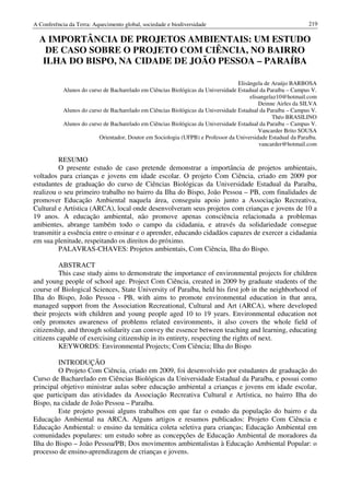 A Conferência da Terra: Aquecimento global, sociedade e biodiversidade                                        219

  A IMPORTÂNCIA DE PROJETOS AMBIENTAIS: UM ESTUDO
    DE CASO SOBRE O PROJETO COM CIÊNCIA, NO BAIRRO
   ILHA DO BISPO, NA CIDADE DE JOÃO PESSOA – PARAÍBA

                                                                                  Elisângela de Araújo BARBOSA
            Alunos do curso de Bacharelado em Ciências Biológicas da Universidade Estadual da Paraíba – Campus V.
                                                                                       elisangelaz10@hotmail.com
                                                                                           Deinne Airles da SILVA
            Alunos do curso de Bacharelado em Ciências Biológicas da Universidade Estadual da Paraíba – Campus V.
                                                                                                Théo BRASILINO
            Alunos do curso de Bacharelado em Ciências Biológicas da Universidade Estadual da Paraíba – Campus V.
                                                                                           Vancarder Brito SOUSA
                          Orientador, Doutor em Sociologia (UFPB) e Professor da Universidade Estadual da Paraíba.
                                                                                           vancarder@hotmail.com

         RESUMO
         O presente estudo de caso pretende demonstrar a importância de projetos ambientais,
voltados para crianças e jovens em idade escolar. O projeto Com Ciência, criado em 2009 por
estudantes de graduação do curso de Ciências Biológicas da Universidade Estadual da Paraíba,
realizou o seu primeiro trabalho no bairro da Ilha do Bispo, João Pessoa – PB, com finalidades de
promover Educação Ambiental naquela área, conseguiu apoio junto a Associação Recreativa,
Cultural e Artística (ARCA), local onde desenvolveram seus projetos com crianças e jovens de 10 a
19 anos. A educação ambiental, não promove apenas consciência relacionada a problemas
ambientes, abrange também todo o campo da cidadania, e através da solidariedade consegue
transmitir a essência entre o ensinar e o aprender, educando cidadãos capazes de exercer a cidadania
em sua plenitude, respeitando os direitos do próximo.
         PALAVRAS-CHAVES: Projetos ambientais, Com Ciência, Ilha do Bispo.

          ABSTRACT
          This case study aims to demonstrate the importance of environmental projects for children
and young people of school age. Project Com Ciência, created in 2009 by graduate students of the
course of Biological Sciences, State University of Paraíba, held his first job in the neighborhood of
Ilha do Bispo, João Pessoa - PB, with aims to promote environmental education in that area,
managed support from the Association Recreational, Cultural and Art (ARCA), where developed
their projects with children and young people aged 10 to 19 years. Environmental education not
only promotes awareness of problems related environments, it also covers the whole field of
citizenship, and through solidarity can convey the essence between teaching and learning, educating
citizens capable of exercising citizenship in its entirety, respecting the rights of next.
          KEYWORDS: Environmental Projects; Com Ciência; Ilha do Bispo

         INTRODUÇÃO
         O Projeto Com Ciência, criado em 2009, foi desenvolvido por estudantes de graduação do
Curso de Bacharelado em Ciências Biológicas da Universidade Estadual da Paraíba, e possui como
principal objetivo ministrar aulas sobre educação ambiental a crianças e jovens em idade escolar,
que participam das atividades da Associação Recreativa Cultural e Artística, no bairro Ilha do
Bispo, na cidade de João Pessoa – Paraíba.
         Este projeto possui alguns trabalhos em que faz o estudo da população do bairro e da
Educação Ambiental na ARCA. Alguns artigos e resumos publicados: Projeto Com Ciência e
Educação Ambiental: o ensino da temática coleta seletiva para crianças; Educação Ambiental em
comunidades populares: um estudo sobre as concepções de Educação Ambiental de moradores da
Ilha do Bispo – João Pessoa/PB; Dos movimentos ambientalistas à Educação Ambiental Popular: o
processo de ensino-aprendizagem de crianças e jovens.
 