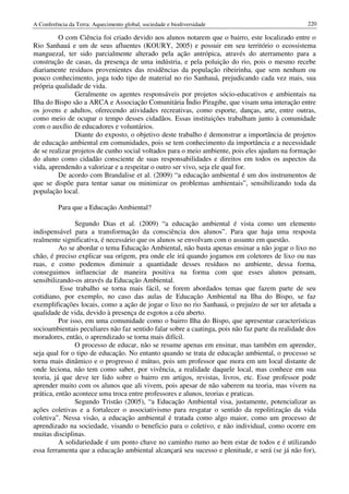 A Conferência da Terra: Aquecimento global, sociedade e biodiversidade                             220

         O com Ciência foi criado devido aos alunos notarem que o bairro, este localizado entre o
Rio Sanhauá e um de seus afluentes (KOURY, 2005) e possuir em seu território o ecossistema
manguezal, ter sido parcialmente alterado pela ação antrópica, através do aterramento para a
construção de casas, da presença de uma indústria, e pela poluição do rio, pois o mesmo recebe
diariamente resíduos provenientes das residências da população ribeirinha, que sem nenhum ou
pouco conhecimento, joga todo tipo de material no rio Sanhauá, prejudicando cada vez mais, sua
própria qualidade de vida.
                Geralmente os agentes responsáveis por projetos sócio-educativos e ambientais na
Ilha do Bispo são a ARCA e Associação Comunitária Índio Piragibe, que visam uma interação entre
os jovens e adultos, oferecendo atividades recreativas, como esporte, danças, arte, entre outras,
como meio de ocupar o tempo desses cidadãos. Essas instituições trabalham junto à comunidade
com o auxílio de educadores e voluntários.
                Diante do exposto, o objetivo deste trabalho é demonstrar a importância de projetos
de educação ambiental em comunidades, pois se tem conhecimento da importância e a necessidade
de se realizar projetos de cunho social voltados para o meio ambiente, pois eles ajudam na formação
do aluno como cidadão consciente de suas responsabilidades e direitos em todos os aspectos da
vida, aprendendo a valorizar e a respeitar o outro ser vivo, seja ele qual for.
         De acordo com Brandalise et al. (2009) “a educação ambiental é um dos instrumentos de
que se dispõe para tentar sanar ou minimizar os problemas ambientais”, sensibilizando toda da
população local.

          Para que a Educação Ambiental?

                Segundo Dias et al. (2009) “a educação ambiental é vista como um elemento
indispensável para a transformação da consciência dos alunos”. Para que haja uma resposta
realmente significativa, é necessário que os alunos se envolvam com o assunto em questão.
          Ao se abordar o tema Educação Ambiental, não basta apenas ensinar a não jogar o lixo no
chão, é preciso explicar sua origem, pra onde ele irá quando jogamos em coletores de lixo ou nas
ruas, e como podemos diminuir a quantidade desses resíduos no ambiente, dessa forma,
conseguimos influenciar de maneira positiva na forma com que esses alunos pensam,
sensibilizando-os através da Educação Ambiental.
          Esse trabalho se torna mais fácil, se forem abordados temas que fazem parte de seu
cotidiano, por exemplo, no caso das aulas de Educação Ambiental na Ilha do Bispo, se faz
exemplificações locais, como a ação de jogar o lixo no rio Sanhauá, o prejuízo de ser ter afetada a
qualidade de vida, devido à presença de esgotos a céu aberto.
          Por isso, em uma comunidade como o bairro Ilha do Bispo, que apresentar características
socioambientais peculiares não faz sentido falar sobre a caatinga, pois não faz parte da realidade dos
moradores, então, o aprendizado se torna mais difícil.
                O processo de educar, não se resume apenas em ensinar, mas também em aprender,
seja qual for o tipo de educação. No entanto quando se trata de educação ambiental, o processo se
torna mais dinâmico e o progresso é mútuo, pois um professor que mora em um local distante de
onde leciona, não tem como saber, por vivência, a realidade daquele local, mas conhece em sua
teoria, já que deve ter lido sobre o bairro em artigos, revistas, livros, etc. Esse professor pode
aprender muito com os alunos que ali vivem, pois apesar de não saberem na teoria, mas vivem na
prática, então acontece uma troca entre professores e alunos, teorias e praticas.
                Segundo Tristão (2005), “a Educação Ambiental visa, justamente, potencializar as
ações coletivas e a fortalecer o associativismo para resgatar o sentido da repolitização da vida
coletiva”. Nessa visão, a educação ambiental é tratada como algo maior, como um processo de
aprendizado na sociedade, visando o beneficio para o coletivo, e não individual, como ocorre em
muitas disciplinas.
          A solidariedade é um ponto chave no caminho rumo ao bem estar de todos e é utilizando
essa ferramenta que a educação ambiental alcançará seu sucesso e plenitude, e será (se já não for),
 