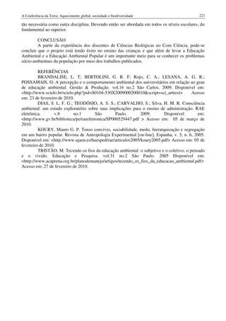 A Conferência da Terra: Aquecimento global, sociedade e biodiversidade                        221

tão necessária como outra disciplina. Devendo então ser abordada em todos os níveis escolares, do
fundamental ao superior.

         CONCLUSÃO
         A partir da experiência dos discentes de Ciências Biológicas no Com Ciência, pode-se
concluir que o projeto está tendo êxito no ensino das crianças e que além de levar a Educação
Ambiental e a Educação Ambiental Popular é um importante meio para se conhecer os problemas
sócio-ambientais da população por meio dos trabalhos publicados.

         REFERÊNCIAS
         BRANDALISE, L. T; BERTOLINI, G. R. F; Rojo, C. A.; LESANA, A. G. R.;
POSSAMAIS, O. A percepção e o comportamento ambiental dos universitários em relação ao grau
de educação ambiental. Gestão & Produção. vol.16 no.2 São Carlos. 2009. Disponível em:
<http://www.scielo.br/scielo.php?pid=S0104-530X2009000200010&script=sci_arttext>         Acesso
em: 23 de fevereiro de 2010.
         DIAS, S. L. F. G.; TEODÓSIO, A. S. S.; CARVALHO, S.; Silva, H. M. R. Consciência
ambiental: um estudo exploratório sobre suas implicações para o ensino de administração. RAE
eletrônica.       v.8       no.1        São       Paulo.      2009.      Disponível          em:
<http://www.gv.br/biblioteca/pe/raeeletronica/SP000529447.pdf > Acesso em: 05 de março de
2010.
         KOURY, Mauro G. P. Tenso convívio, sociabilidade, medo, hierarquização e segregação
em um bairro popular. Revista de Antropologia Experimental [on-line], Espanha, v. 5, n. 6, 2005.
Disponível em: <http://www.ujaen.es/huesped/rae/articulos2005/koury2005.pdf> Acesso em: 05 de
fevereiro de 2010.
         TRISTÃO, M. Tecendo os fios da educação ambiental: o subjetivo e o coletivo, o pensado
e o vivido. Educação e Pesquisa. vol.31 no.2 São Paulo. 2005 Disponível em:
<http://www.acaprena.org.br/planodemanejo/artigos/tecendo_os_fios_da_educacao_ambiental.pdf>
Acesso em: 27 de fevereiro de 2010.
 