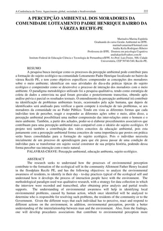 A Conferência da Terra: Aquecimento global, sociedade e biodiversidade                                          222

   A PERCEPÇÃO AMBIENTAL DOS MORADORES DA
COMUNIDADE LOTEAMENTO PADRE HENRIQUE BAIRRO DA
               VÁRZEA RECIFE-PE

                                                                                           Marinalva Marina Espídola
                                                                      Graduanda do curso Gestão Ambiental no IFPE.
                                                                                      marinalvamarina@hotmail.com
                                                                                      Anália Keila Rodrigues Ribeiro
                                                                Professora do IFPE. Doutora em psicologia Cognitiva
                                                                                    analiakaeila@yahoo.com.br
            Instituto Federal de Educação Ciência e Tecnologia de Pernambuco/IFPE Av.Prof. Luis Freire, 500, Cidade
                                                                            Universitária, CEP 50740-540, Recife-PE.

          RESUMO
          A pesquisa busca inestigar como os processos da percepção ambiental pode contribuir para
a formação do sujeito ecológico na comunidade Loteamento Padre Henrique localizado no bairro da
várzea Recife PE, e tem como objetivos específicos: compreender as concepções dos moradores
sobre o meio ambiente; identificar em suas atividades do dia-a-dia práticas típicas do sujeito
ecológico e compreender como se desenvolve o processo de interação dos moradores com o meio
ambiente. O paradigma metodológico utilizado foi a pesquisa qualitativa, tendo como estratégia de
coleta de dados a entrevista na qual foram gravadas e posteriormente transcritas, obtendo após
análise prévia e parcial os resultados textuais. O entendimento da percepção ambiental irá contribuir
na identificação de problemas ambientais locais, ocasionados pela ação humana, que depois de
identificados será analisado para verificar a quem compete à resolução de tais problemas, se aos
moradores da comunidade ou ao Poder Público. Tendo em vista as diferentes formas que cada
indivíduo tem de perceber, reagir e responder as diferentes ações sobre o meio, além disso, a
percepção ambiental possibilitará uma melhor compreensão das inter-relações entre o homem e o
meio ambiente. Também, a partir dos achados, poder-se-á elaborar procedimentos associativos que
contribuam para uma percepção ambiental mais compatível com o ideário do sujeito ecológico. O
projeto terá também a contribuição dos vários conceitos da educação ambiental, pois esta
juntamente com a percepção ambiental forma conceitos de suma importância que postos em prática
serão bases consolidadas para a formação do sujeito ecológico. Pois o indivíduo necessita
inicialmente de um processo de aprendizagem para que ele possa passar de uma condição de
indivíduo para se transformar em sujeito social construtor de sua própria história, podendo dessa
forma perceber sua interação com o meio natural.
         PALAVRAS-CHAVE: Percepção ambiental, educação ambienta, sujeito ecológico.

         ABSTRACT
         The research seeks to understand how the processes of environmental perception
contribute to the formation of the ecological self in the community Allotment Father Henry located
in the floodplain Recife PE, and has the following objectives: to analyze the environmental
awareness of residents, to identify in their day - to-day practices typical of the ecological self and
understand how it develops the process of interaction people have with the environment. The
methodological paradigm used was qualitative research, with a strategy for data collection in which
the interview were recorded and transcribed, after obtaining prior analysis and partial results
supports.    The understanding of environmental awareness will help in identifying local
environmental problems, caused by human action, which once identified will be analyzed to
determine who is responsible for resolving such problems, the residents of the community or to the
Government. Given the different ways that each individual has to perceive, react and respond to
different actions on the environment, in addition, environmental perception, provide a better
understanding of the interrelationship between man and the environment. Also, from the findings,
one will develop procedures associations that contribute to environmental perception more
 