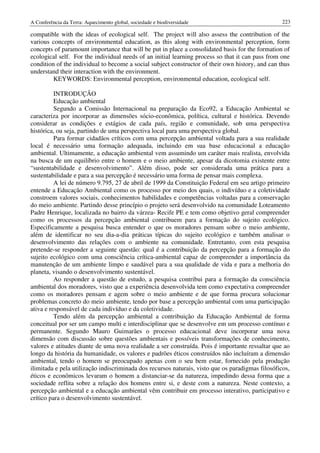 A Conferência da Terra: Aquecimento global, sociedade e biodiversidade                             223

compatible with the ideas of ecological self. The project will also assess the contribution of the
various concepts of environmental education, as this along with environmental perception, form
concepts of paramount importance that will be put in place a consolidated basis for the formation of
ecological self. For the individual needs of an initial learning process so that it can pass from one
condition of the individual to become a social subject constructor of their own history, and can thus
understand their interaction with the environment.
         KEYWORDS: Environmental perception, environmental education, ecological self.

          INTRODUÇÃO
          Educação ambiental
          Segundo a Comissão Internacional na preparação da Eco92, a Educação Ambiental se
caracteriza por incorporar as dimensões sócio-econômica, política, cultural e histórica. Devendo
considerar as condições e estágios de cada país, região e comunidade, sob uma perspectiva
histórica, ou seja, partindo de uma perspectiva local para uma perspectiva global.
          Para formar cidadãos críticos com uma percepção ambiental voltada para a sua realidade
local é necessário uma formação adequada, incluindo em sua base educacional a educação
ambiental. Ultimamente, a educação ambiental vem assumindo um caráter mais realista, envolvida
na busca de um equilíbrio entre o homem e o meio ambiente, apesar da dicotomia existente entre
“sustentabilidade e desenvolvimento”. Além disso, pode ser considerada uma prática para a
sustentabilidade e para a sua percepção é necessário uma forma de pensar mais complexa.
          A lei de número 9.795, 27 de abril de 1999 da Constituição Federal em seu artigo primeiro
entende a Educação Ambiental como os processo por meio dos quais, o indivíduo e a coletividade
constroem valores sociais, conhecimentos habilidades e competências voltadas para a conservação
do meio ambiente. Partindo desse princípio o projeto será desenvolvido na comunidade Loteamento
Padre Henrique, localizada no bairro da várzea- Recife PE e tem como objetivo geral compreender
como os processos da percepção ambiental contribuem para a formação do sujeito ecológico.
Especificamente a pesquisa busca entender o que os moradores pensam sobre o meio ambiente,
além de identificar no seu dia-a-dia práticas típicas do sujeito ecológico e também analisar o
desenvolvimento das relações com o ambiente na comunidade. Entretanto, com esta pesquisa
pretende-se responder a seguinte questão: qual é a contribuição da percepção para a formação do
sujeito ecológico com uma consciência crítica-ambiental capaz de compreender a importância da
manutenção de um ambiente limpo e saudável para a sua qualidade de vida e para a melhoria do
planeta, visando o desenvolvimento sustentável.
          Ao responder a questão de estudo, a pesquisa contribui para a formação da consciência
ambiental dos moradores, visto que a experiência desenvolvida tem como expectativa compreender
como os moradores pensam e agem sobre o meio ambiente e de que forma procura solucionar
problemas concreto do meio ambiente, tendo por base a percepção ambiental com uma participação
ativa e responsável de cada indivíduo e da coletividade.
          Tendo além da percepção ambiental a contribuição da Educação Ambiental de forma
conceitual por ser um campo multi e interdisciplinar que se desenvolve em um processo contínuo e
permanente. Segundo Mauro Guimarães o processo educacional deve incorporar uma nova
dimensão com discussão sobre questões ambientais e possíveis transformações de conhecimento,
valores e atitudes diante de uma nova realidade a ser construída. Pois é importante ressaltar que ao
longo da história da humanidade, os valores e padrões éticos construídos não incluíram a dimensão
ambiental, tendo o homem se preocupado apenas com o seu bem estar, fornecido pela produção
ilimitada e pela utilização indiscriminada dos recursos naturais, visto que os paradigmas filosóficos,
éticos e econômicos levaram o homem a distanciar-se da natureza, impedindo dessa forma que a
sociedade reflita sobre a relação dos homens entre si, e deste com a natureza. Neste contexto, a
percepção ambiental e a educação ambiental vêm contribuir em processo interativo, participativo e
crítico para o desenvolvimento sustentável.
 