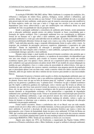A Conferência da Terra: Aquecimento global, sociedade e biodiversidade                           224

          Referencial teórico

         A resolução CONAMA 306:2002: define “Meio Ambiente é o conjunto de condições, leis,
influencia e interações de ordem física, química, biológica, social, cultural e urbanística, que
permite, abriga e rege a vida em todas as suas formas”. É de responsabilidade de toda a sociedade
pela preservação do meio ambiente, sendo preciso agir de maneira consciente para não modificá-lo
de forma negativa, tendo em vista que o meio é o lugar que nos envolve e nos cerca na qual
dependemos para nossa sobrevivência e que tais modificações tem influencia direta na nossa
qualidade de vida e na qualidade de vida de gerações futuras.
         Sendo a percepção ambiental a consciência do ambiente pelo homem, assim juntamente
com a educação ambiental, quando postos em prática formarão as bases consolidadas para a
formação do sujeito ecológico. Pois a percepção ambiental leva em consideração as diferentes
formas do ser humano ver e agir sobre o meio ambiente, que segundo OKAMOTO (2003), a
percepção ambiental é a visão que cada indivíduo tem do ambiente, de acordo com o contexto que o
envolve possibilitando diferentes formas de reagir com o meio a sua volta. Já para FAGGIONATO
(2007), “cada indivíduo percebe, reage e responde diferentemente frente às ações sobre o meio. As
respostas são resultados da percepção, processos cognitivos, julgamento e expectativa de cada
indivíduo”. Diante da importância da educação e percepção ambiental para um melhor
entendimento das inter-relações entre o homem e o meio ambiente, a pesquisa busca analisar como
a comunidade interage e percebe o meio ambiente.
         Durante muito tempo o atual modelo de desenvolvimento econômico não permitiu que o
homem refletisse sobre sua atuação no planeta, e se apoderou da necessidade e da dependência que
este tem com relação à natureza, para exaurir os recursos naturais, sendo assim um modelo
econômico injusto, pois visa apenas o lucro, além de ser o responsável pelas mazelas existentes e
pelo verdadeiro caos que presenciamos em pleno século XXI. É um modelo de causar indignação na
medida em que sobrepõem o luxo e o status acima da necessidade de sobrevivência, visto que os
beneficiados pela exploração dos recursos naturais constituem uma pequena parcela da população
que se preocupam apenas com seu bem estar, sendo a maioria vítima dos danos causados ao meio
ambiente, além do que muitos não têm o mínimo de tais recursos para atender as suas necessidades
básicas.
          Entretanto foi preciso o homem sentir na pele os efeitos da degradação ambiental, para ver
que os recursos naturais são finitos e que a sua ambiciosa exploração estava pondo em risco a vida
no planeta. Estava mais do que na hora do homem parar de “explorar” e parar para “pensar” um
pouco na sua generosa e grandiosa casa, “o planeta terra”. O homem viu que o modelo econômico
que lhe impõe a ambiciosa ganância de exploração, seria o mesmo que lhe levaria ao abismo no
momento em que não fosse mais possível extrair da natureza os recursos da qual necessita. Além
disso, ele viu que mesmo com os avanços tecnológicos não foi possível acabar com a fome, nem
mesmo diminuir as desigualdades existentes, só fez potencializar a capacidade de degradação
ambiental com a produção em larga escala. Torna-se necessário uma conscientização para possíveis
soluções dos problemas ambientais, o que será possível através dos vários processos em que se
desenvolve a Educação Ambiental com uma evidente mudança de atitudes, valores e ações na
forma do homem se relacionar com a natureza, ou seja, através de uma integração da educação
ambiental e da percepção ambiental.
         Foram muitos encontros, fóruns e conferências não só no Brasil, mas em todo mundo,
criando assim um novo olhar sobre as atividades humanas, na busca para preservação e melhoria do
meio ambiente. É possível a descrição de todo um panorama histórico que marca o início das
preocupações com o futuro da humanidade diante da grave crise ambiental. O Clube de Roma em
1968, que concluiu pela necessidade urgente de buscar meios de conservação dos recursos naturais
e controlar o crescimento populacional a partir de uma mudança radical na mentalidade de consumo
e procriação REIGOTA (1984). Tendo em seu relatório os limites do crescimento.
         Alguns anos depois em 1972, em Estolcomo, a organização das Nações Unidas (ONU)
promoveu a Primeira conferência sobre o Meio Ambiente, na qual se atribuiu à educação ambiental,
 
