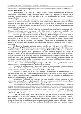 A Conferência da Terra: Aquecimento global, sociedade e biodiversidade                                          225

recomendando o treinamento de professores e o desenvolvimento de novos recursos institucionais e
métodos HAMMES,( 2004).
          Segundo Dias (2003) nessa época pouco se falava em Educação Ambiental. Pois durante
muito tempo a natureza foi vista erroneamente apenas como flora e a fauna sem nenhum tipo de
integração homem-natureza, além de não levar em consideração as nossas condições
socioeconômicas.
          Ainda sobre a educação ambiental, por não ter uma definição exata continuou pouco
difundida, no entanto os conceitos e abordagens eram em função das diferentes visões em prol dos
interesses de cada país. Não era conveniente para os países ricos a divulgação das mazelas
ambientais, socioeconômicas entre outras produzidas pelos modelos econômicos adotados e que são
impostos aos países pobres.
          Em 1975, ocorreu em Tibilise (Geórgia) a primeira Conferência Intergovernamental sobre
Educação Ambiental, muito importante, pois tinha objetivos e princípios definidos com
recomendações e estratégias voltadas aos planos regional, nacional e internacional.
          Foi visto que para o desenvolvimento da Educação Ambiental é preciso levar em conta os
diversos componentes de uma sociedade, como os aspectos políticos, econômicos, sociais,
tecnológicos e éticos, ou seja, desenvolver a educação ambiental de forma interdisciplinar
possibilitando não só ao indivíduo, mas também a coletividade a compreensão da natureza
complexa do ambiente, fornecendo-lhe conhecimentos e habilidades para lidar com as questões
ambientais.
          No Brasil a Educação Ambiental ganhou impulso em 1981, com a lei 6.938 sobre a
Política Nacional do Meio Ambiente com determinados fins, formação e aplicação. É importante
lembrar que cabe ao Poder Público “promover a Educação Ambiental em todos os níveis de ensino
e a conscientização pública para a preservação do meio ambiente” (capítulo VI, Artigo225,
parágrafo I, item VI). Mas é preciso termos consciência de nossa responsabilidade em promover a
melhoria e manutenção da qualidade ambiental, através de nossas decisões e atitudes. Além dessa
consciência o indivíduo e a coletividade devem adquirir compreensão sobre o meio ambiente e seus
problemas, podendo assim mudar o seu comportamento, obtendo habilidades necessárias para
identificar e resolver problemas ambientais.
          A ética é outro elemento chave para proteger a vida sobre a terra. Segundo Hammes dentre
outros aspectos, a nova responsabilidade ética requer do homem:
          “Sentimento de unidade planetária; compreensão e respeito ao outro e à natureza, em suas diversidades;
solidariedade e trabalho participativo; sensibilidade, afetividade e amor; busca de humanização em sua consciência
pessoal; postura não-dogmática e abertura à mudança” (HAMMES, 2004, p.43).
          Mediante o nosso modo de vida adotado, predominando o individualismo e o
descompromisso com a vida e com o outro, nas nossas relações cotidianas, além da falta de ética em
todos os setores comprometendo a vida social e ecológica, é mais do que essencial a adoção desses
sentimentos para a mudança de postura.
          A Educação Ambiental tem como um de seus princípios básicos considerar o meio
ambiente em sua totalidade, ou seja, integrando o homem à natureza, construindo uma abordagem
holítica, que integra o todo, envolvendo todos os aspectos de vida.
          Para educadores que desenvolve trabalhos nesta corrente, o enfoque exclusivamente analítico e racional das
realidades ambientais encontra-se na origem de muitos problemas atuais. Onde é necessário levar em conta tanto as
dimensões das realidades socioambientais quanto as dimensões da pessoa que entra em relação com estas realidades,
da globalidade e da complexidade de seu “ser no mundo”. O sentido “global” refere-se à totalidade de cada ser, de
cada realidade, e a rede de relações que une os seres entre si, em conjunto onde eles adquirem sentido. (SATO E
CARVALHO, 2007, p. 26).
        Ainda de acordo com Santos e Carvalho no que diz respeito às matérias ambientais
(Educação e Ética), grande parte das filosofias holísticas pretende integrar o ser humano à natureza
como solução para crise ambiental. Tendo os seres humanos como parte da natureza. Porém as
mesmas ressaltam que na medida em que algumas posturas holísticas integram o homem à natureza
de tal modo que não seria possível fazer nenhuma distinção entre natureza e cultura, estariam
 