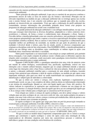 A Conferência da Terra: Aquecimento global, sociedade e biodiversidade                                        226

causando um dos maiores problemas éticos e epistemológicos, criando assim alguns problemas para
conservação ambiental.
           Outro princípio da educação ambiental, é que esta se constitui de um processo contínuo e
permanente através de todas as fases de ensino seja ele formal e não-formal. Princípio este de
relevante importância na medida em que a educação ambiental não se restringe apenas nas escolas
com o ensino formal, mas é um conceito com práticas que se expande para além das escolas,
podendo ser desenvolvida em comunidades. Visto que após a elaboração do perfil ambiental das
comunidades, teremos informações das prioridades podendo dessa forma criar projetos ou
programas de educação ambiental de acordo com a realidade local.
           Um grande potencial da educação ambiental é o seu enfoque interdisciplinar, ou seja, é um
tema que consegue inter-relacionar as diversas disciplinas, adaptando-se a vários contextos sócio-
econômicos e culturais, de forma a tornar o conhecimento mais abrangente e eficaz. Santos e
Carvalho define a interdisciplinaridade como um conceito polissêmico, mas geralmente é entendido
como proposta epistemológica que tende a superar a excessiva especialização disciplinar surgida da
racionalidade científica moderna. Para as autoras é uma forma de reorganizar o conhecimento para
responder melhor aos problemas da sociedade, na medida em que parte da premissa de que a
realidade é divisível desde o teórico, para fins de estudo, porém os diversos componentes que
originam as disciplinas estão de fato relacionados. Para HAMMES (2004), a interdisciplinaridade se
efetiva em um diálogo entre as disciplinas cujas contribuições se mútuas regem as ações com
finalidade única: transformar indivíduos e sociedade.
          Outro ponto importante a ser mencionado é com relação ao campo ambiental, pois partindo
dessa concepção, é um amplo conjunto de práticas sociais voltadas para os diferentes aspectos das
relações entre sociedade e ambiente, sendo necessário outro paradigma (sócio-histórico) diferente
do paradigma naturalista para o campo ambiental.
          Segundo CARVALHO (2001), o paradigma naturalista tem uma visão da natureza como
um mundo de ordem biológica, essencialmente boa, pacificada, equilibrada, estável em suas
interações com o mundo cultural humano, enquanto que no campo ambiental entende a natureza
como lugar das interações entre a base física e cultural da vida nesse planeta. Ainda de acordo com
a autora, a educação ambiental contribui para a construção de uma atitude ecológica, trazendo
consigo forte potencial para alimentar o ideal de sujeito ecológico, na medida em que opera como
importante mediação, pela qual esse ideal vai sendo transformado em experiências concretas de
identificação e subjetivação de indivíduos e coletividade.
          No que se refere aos valores e crenças, estes explicam, legitimam e regulamentam a
estratificação social, ou seja, é um complexo de idéias coletivas direta ou indiretamente relacionado
a um sistema de estratificação. Quanto ao valor está ligado àquilo que é bom, útil, positivo. Os
valores indicam às expectativas as aspirações que caracterizam o homem em seu espaço de ser
superior a si mesmo e à situação histórica; marcam aquilo que deve ser em contraposição àquilo que
é. Já as crenças estão voltadas para a religião que se caracteriza na Fé de um povo.
          Com relação aos valores e crenças do sujeito ecológico, este deve adotar crenças e valores
voltados para um jeito ecológico de ser, com novo estilo de vida, com modos próprios de pensar o
mundo, com uma visão crítica aos valores, crenças e normas pré-estabelecidas, além de pensar a sua
relação com os demais seres existentes no planeta.
          O sujeito ecológico é um agente que surge para lutar em prol da preservação tornando-se
essencial para a educação ambiental, Carvalho (2004), o descreve como
          “Um sujeito ideal que sustenta a utopia dos que crêem nos valores ecológicos, tendo valor fundamental na
luta de um projeto de sociedade bem como na difusão desse projeto. Não se trata, de imaginá-lo como uma pessoa ou
grupo de pessoas completamente ecológicas em todas as suas esferas de vidas ou ainda como um código normativo a
ser seguido e praticado em sua totalidade por todos que nele se inspiram” (CARVALHO, 2004, p.67).
         No que se refere ao modelo ideal é importante compreender quais são os valores e crenças
centrais que constituem o sujeito ecológico e como ele opera como uma orientação de vida,
expressando-se de diferentes maneiras por meio das características pessoais e coletivas de
indivíduos e grupos em suas condições sócio-históricas de existência.
 