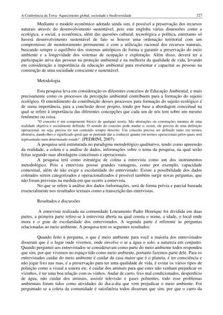 A Conferência da Terra: Aquecimento global, sociedade e biodiversidade                                             227

         Mediante o modelo econômico adotado ainda sim, é possível a preservação dos recursos
naturais através do desenvolvimento sustentável, pois este engloba várias dimensões como a
ecológica, a social, a econômica, além das questões cultural, tecnológica e política, entretanto só
haverá desenvolvimento sustentável de fato se houver uma ordenação territorial com um
compromisso de monitoramento permanente e com a utilização racional dos recursos naturais,
buscando sempre o equilíbrio dos sistemas antrópicos de forma a garantir a preservação do meio
ambiente e a longevidade dos sistemas de ocupação e exploração. Além disso, deverá ter a
participação ativa das pessoas na proteção ambiental e na melhoria da qualidade de vida, levando
em consideração a importância da educação ambiental para reorientar e capacitar as pessoas na
construção de uma sociedade consciente e sustentável.

          Metodologia

         Esta pesquisa leva em consideração os diferentes conceitos de Educação Ambiental, e mais
precisamente como os processos da percepção ambiental contribuem para a formação do sujeito
ecológico. O entendimento da contribuição desses processos para formação do sujeito ecológico é
de suma importância, para a conclusão desse projeto, tendo por base a abordagem conceitual na
qual se refere à importância das diferentes concepções que cada um de nós tem sobre um mesmo
fenômeno ou coisa.
           “O conceito é um componente básico de qualquer teoria. São abstrações ou construções mentais de uma
realidade objetiva e socialmente definida. O sentido do conceito pode mudar e, assim, ele precisa de uma definição
operacional, ou seja, precisa ter um conteúdo sempre descrito. Um conceito precisa ser definido tanto em termos
abstratos, dando-lhes o significado geral que se pretende dar a conhecer quanto em termos operacionais pelos quais será
representado num determinado estudo”. (PEDRINI, 2007).
          A pesquisa será estruturada no paradigma metodológico qualitativo, tendo como apreensão
da realidade, a coleta e a análise de dados, informações sobre o tema da pesquisa, na qual serão
feitas segundo suas abordagens conceituais e operacionais.
          A pesquisa terá como estratégia de coleta a entrevista como um dos instrumentos
metodológico. Pois a entrevista possui grandes vantagens, como por exemplo, capacidade
contextual, além de não exigir a escolaridade do entrevistado. Existe a possibilidade dos dados
coletados serem categorizados e operacionalizados é possível também surgir novas perguntas, que
não foram previstas na medida em que ocorre a entrevista.
          No que se refere à análise dos dados /informações, será de forma prévia e parcial baseada
essencialmente nos resultados textuais como a transcrição das entrevistas.

          Resultados e discussões

          A entrevista realizada na comunidade Loteamento Padre Henrique foi dividida em duas
partes, a primeira parte refere-se à entrevista aberta na qual consta o nome, a idade, o local onde
mora e o grau de escolaridade dos entrevistados. A segunda parte é referente às perguntas
relacionadas ao meio ambiente. A pesquisa tem os seguintes resultados:

         Quando feito à pergunta, o que é meio ambiente para você a maioria dos entrevistados
disseram que é o lugar onde vivemos, onde envolve o ar a água o solo, a natureza em conjunto.
Quando perguntei aos entrevistados se consideravam como parte do meio ambiente todos respondeu
que sim, por que vivemos no espaço tido como meio ambiente, portanto fazemos parte dele. Para os
entrevistados cuidar do meio ambiente é cuidar da casa maior que é o planeta, é ter consciência e
não jogar lixo nas ruas, é a preservação para ter uma qualidade de vida, é evitar os vários tipos de
poluição como a visual a sonora etc. é cuidar dos animais para que estes não venham prejudicar os
vizinhos, é ter uma boa relação com os vinhos. Andar de carro, lixo mal condicionados, desperdício
de água, não cuidar dos animais, assistir televisão e gases poluentes, todo esse problemas
ambientais foram tidos como atividades do dia-a-dia que vem prejudicar o meio ambiente. Foi
perguntado se a coleta da comunidade é satisfatória todos disseram que sim, por que o carro da
 