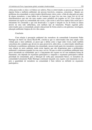 A Conferência da Terra: Aquecimento global, sociedade e biodiversidade                           228

coleta passa todos os dias e só faltava ser seletiva. Para os entrevistados as pessoas que buscam de
alguma forma a melhoria ambiental, são pessoas louváveis, corajosas, conscientes. Quanto aos
problemas da comunidade os entrevistados identificaram vários como: a falta de educação por parte
de alguns moradores, o mau hábito do ser humano de jogar lixo nas ruas, jogar lixo no rio até
eletrodomésticos que não são mais usados como geladeira são jogados no rio. Com relação ao
tratamento de esgoto na comunidade não existe, o que existe é uma fossa séptica feita assim que o
loteamento foi construído e que está desativada e o esgoto é lançado no rio de forma in natura
através de uma rede subterrânea, sem nenhum tipo de tratamento. Projeto sugerido pelos
entrevistados para a comunidade, projeto educacional de forma atrativa com palestras, reciclagem,
educação ambiental, limpeza do rio e dos canais.

          Conclusão

         Com relação à percepção ambiental dos moradores da comunidade Loteamento Padre
Henrique do bairro da várzea Recife-PE, conclui-se que os entrevistados têm uma ampla visão
voltada para o meio ambiente, ao passo que o define como o lugar onde vivem, tendo também
consciência dos cuidados que devem ter para preservá-lo, além disso, os entrevistados identificam
facilmente os problemas ambientais da comunidade, mesmo tendo parte dos moradores conscientes
com relação ao meio ambiente ainda existe àqueles que não despertaram para a problemática
ambiental e continuam jogando lixo nas ruas e no rio. No que se refere ao problema ambiental mais
grave encontrado na comunidade, que é o lançamento dos esgotos no rio sem nenhuma forma de
tratamento, este depende do orçamento participativo e enquanto o orçamento participativo definir
prioridade de comunidade, para a liberação de verba para saneamento básico, os moradores da
comunidade Loteamento Padre Henrique continuará lançando seus esgotos sem tratamento no rio,
pois a quantidade de moradores na comunidade é bem inferior ao definido no orçamento
participativo.
 