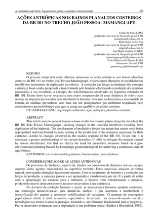 A Conferência da Terra: Aquecimento global, sociedade e biodiversidade                                          229

 AÇÕES ANTRÓPICAS NOS BAIXOS PLANALTOS COSTEIROS
   DA BR 101 NO TRECHO JOÃO PESSOA- MAMANGUAPE

                                                                                                Elaine de Jesus LIMA
                                                                         graduandos no curso de Geografia pela UFPB
                                                                                          elainejlima@yahoo.com.br
                                                                                               Rabá Sousa da SILVA
                                                                         graduandos no curso de Geografia pela UFPB
                                                                                               rabgeo@yahoo.com.br
                                                                                         Ana Maria Ferreira COSME
                                                                         graduandos no curso de Geografia pela UFPB
                                                                                   anamariageografia@yahoo.com.br
                                                                                    Paulo Roberto de Oliveira ROSA
                                                                                            Orientador Ms da UFPB
                                                                                       paulorosa_ufpb@hotmail.com

         RESUMO
         O presente artigo tem como objetivo apresentar as ações antrópicas nos baixos planaltos
costeiros da BR 101 no trecho João Pessoa-Mamanguape, evidenciando alterações no modelado dos
interflúvios decorrentes da duplicação da rodovia. A evolução das forças de produção fez com que
a natureza fosse sendo apropriada e transformada pelo homem, objetivando a produção dos recursos
necessários à sua existência, a exemplo das transformações observadas no segmento estudado da
BR 101. Diante disto faz-se necessária uma maior compreensão da atual dinâmica do relevo para
atenuar os impactos provocados pela interferência humana. Para isso esclarecemos a necessidade da
tomada de medidas preventivas com base em um planejamento geo-ambiental respaldado pelo
conhecimento geomorfológico para que se atinja um equilíbrio de estado contínuo.
         PALAVRAS-CHAVE: degradação ambiental, ação antrópica, planaltos costeiros.

         ABSTRACT
         This article aims to present human actions on the low coastal plains along the stretch of the
BR 101-João Pessoa Mamanguape, showing changes in the modeled interfluves resulting from
duplication of the highway. The development of productive forces has meant that nature were being
appropriated and transformed by man, aiming at the production of the resources necessary for their
existence, similar to changes observed in the studied segment of the BR 101. Given this it is
necessary a greater understanding of the current dynamics of relief to mitigate the impacts caused
by human interference. For that we clarify the need for preventive measures based on a geo-
environmental planning backed by knowledge geomorphological for achieving a continuous state of
equilibrium.
         KEYWORDS: environmental degradation, human action, coastal plains

          CONSIDERAÇÕES SOBRE AS AÇÕES ANTRÓPICAS
          Os processos de dinâmica superficial, aliados aos processos de dinâmica interna, sempre
atuaram como agentes modeladores da superfície terrestre. Estes processos atuavam de forma
natural, provocando alterações igualmente naturais. Com o surgimento do homem e a evolução das
forças de produção, a natureza passou a ser apropriada e transformada por ele. E a partir de então
com a apropriação da natureza para a indústria, o homem vem transformando a natureza,
produzindo através deste processo os recursos necessários à sua existência.
          No decorrer da evolução humana e social, as necessidades humanas também evoluíram,
sua tecnologia desenvolveu-se, para atendê-las melhor, o que acarretou a interferência e
intensificação dos agentes e processos modificadores da paisagem. O aumento do contingente
populacional aliado à atual economia especulativa, decorrente do desenvolvimento social e
tecnológico nos trouxe à atual degradação, tornando-a um elemento fundamental para o progresso.
Faz-se necessário evidenciar que a degradação é um problema social (Blaikie e Brookfield, 1987).
 