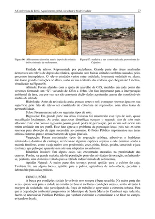 A Conferência da Terra: Aquecimento global, sociedade e biodiversidade                                          23




Figura 06: Afloramento da rocha matriz depois de retirada   Figura 07: madeira a ser comercializada proveniente do
          indiscriminada de sedimentos.                                Cajueiro.

          Unidade de relevo: Representada por pediplanos. Grande parte das áreas analisadas
demonstra um relevo de depressão relativa, aplainado com baixas altitudes também causadas pelos
processos intempéricos. O relevo estudado variou entre ondulado, levemente ondulado ou plano,
não tendo grandes variações de altura, a não ser nas vertentes das crateras, que chegam até 7 metros,
visualizado na Figura 06.
          Altitude: Foram aferidas com a ajuda do aparelho de GPS, medidas em cada ponto das
vertentes formando um “X”, variando de 423m a 494m. Um fato importante para a interpretação
ambiental da área, que por sua vez não apresenta declividades acentuadas apesar das consideráveis
médias de altitude.
          Hidrologia: Antes da retirada da areia, poucas vezes o solo consegue reservar água em sua
superfície pelo fato do relevo ser constituído de cobertura de regossolos, com altas taxas de
permeabilidade.
          Solos: Foram encontrados os seguintes tipos de solo:
          Regossolo: Em grande parte das áreas visitadas foi encontrado esse tipo de solo, quase
massificado localmente. As areias quartzosas distróficas ocupam o segundo tipo de solo mais
aflorante. Este solo como o regossolo possui grande poder de percolação, por ser um solo ácido não
retém umidade em seu perfil. Esse fato agrava o problema da população local, pois não existem
reservas para absorção de água necessária ao consumo. O Poder Público implementou nas áreas
críticas cisternas para o armazenamento de águas pluviais.
          Vegetação: Foram encontrados tipos de vegetação arbórea, arbustivas e herbáceas
retratando o domínio da caatinga, verificou-se algumas espécies atípicas a este domínio sendo a
maioria frutíferas, como o caju nativo com predomínio, coco, pinha, limão, goiaba, tamarindo e jaca
(cultura), que pelo que aparentavam estavam adaptadas ao ambiente.
          Dinâmica instável: Em alguns casos são encontradas moradias na proximidade das
crateras. Porém, na grande maioria, não há população perto das atividades de extração, enfatizando-
se, portanto, uma dinâmica voltada para a retirada indiscriminada de sedimentos.
          Aptidão Natural: A maior parte dos terrenos possui aptidão para o cultivo do caju.
Também há, em alguns locais, aptidão para a palma, agricultura de subsistência, pecuária e
laboratório para aulas práticas.

        CONCLUSÕES
        A busca por condições sociais favoráveis nem sempre é bem sucedida. Na maior parte das
vezes, quem vem para a cidade no intuito de buscar melhores condições sociais, acaba vivendo à
margem da sociedade, não participando da força de trabalho e agravando a estrutura urbana. Para
que a degradação ambiental progressiva do Município de Santa Maria do Cambucá seja reduzida,
fazem-se necessárias Políticas Publicas que venham estimular a comunidade a se fixar no campo,
evitando o êxodo.
 