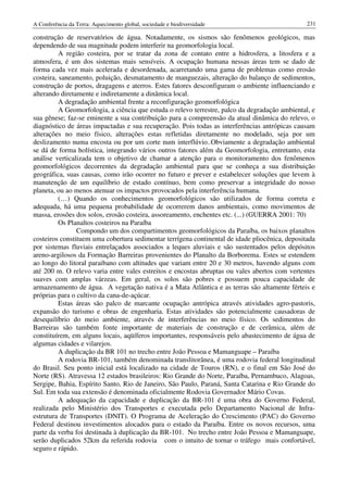 A Conferência da Terra: Aquecimento global, sociedade e biodiversidade                           231

construção de reservatórios de água. Notadamente, os sismos são fenômenos geológicos, mas
dependendo de sua magnitude podem interferir na geomorfologia local.
          A região costeira, por se tratar da zona de contato entre a hidrosfera, a litosfera e a
atmosfera, é um dos sistemas mais sensíveis. A ocupação humana nessas áreas tem se dado de
forma cada vez mais acelerada e desordenada, acarretando uma gama de problemas como erosão
costeira, saneamento, poluição, desmatamento de manguezais, alteração do balanço de sedimentos,
construção de portos, dragagens e aterros. Estes fatores desconfiguram o ambiente influenciando e
alterando diretamente e indiretamente a dinâmica local.
          A degradação ambiental frente a reconfiguração geomorfológica
          A Geomorfologia, a ciência que estuda o relevo terrestre, palco da degradação ambiental, e
sua gênese; faz-se eminente a sua contribuição para a compreensão da atual dinâmica do relevo, o
diagnóstico de áreas impactadas e sua recuperação. Pois todas as interferências antrópicas causam
alterações no meio físico, alterações estas refletidas diretamente no modelado, seja por um
deslizamento numa encosta ou por um corte num interflúvio..Obviamente a degradação ambiental
se dá de forma holística, integrando vários outros fatores além da Geomorfologia, entretanto, esta
análise verticalizada tem o objetivo de chamar a atenção para o monitoramento dos fenômenos
geomorfológicos decorrentes da degradação ambiental para que se conheça a sua distribuição
geográfica, suas causas, como irão ocorrer no futuro e prever e estabelecer soluções que levem à
manutenção de um equilíbrio de estado contínuo, bem como preservar a integridade do nosso
planeta, ou ao menos atenuar os impactos provocados pela interferência humana.
          (…) Quando os conhecimentos geomorfológicos são utilizados de forma correta e
adequada, há uma pequena probabilidade de ocorrerem danos ambientais, como movimentos de
massa, erosões dos solos, erosão costeira, assoreamento, enchentes etc. (...) (GUERRA 2001: 70)
          Os Planaltos costeiros na Paraíba
                Compondo um dos compartimentos geomorfológicos da Paraíba, os baixos planaltos
costeiros constituem uma cobertura sedimentar terrígena continental de idade pliocênica, depositada
por sistemas fluviais entrelaçados associados a leques aluviais e são sustentados pelos depósitos
areno-argilosos da Formação Barreiras provenientes do Planalto da Borborema. Estes se estendem
ao longo do litoral paraibano com altitudes que variam entre 20 e 30 metros, havendo alguns com
até 200 m. O relevo varia entre vales estreitos e encostas abruptas ou vales abertos com vertentes
suaves com amplas várzeas. Em geral, os solos são pobres e possuem pouca capacidade de
armazenamento de água. A vegetação nativa é a Mata Atlântica e as terras são altamente férteis e
próprias para o cultivo da cana-de-açúcar.
          Estas áreas são palco de marcante ocupação antrópica através atividades agro-pastoris,
expansão do turismo e obras de engenharia. Estas atividades são potencialmente causadoras de
desequilíbrio do meio ambiente, através de interferências no meio físico. Os sedimentos do
Barreiras são também fonte importante de materiais de construção e de cerâmica, além de
constituírem, em alguns locais, aqüíferos importantes, responsáveis pelo abastecimento de água de
algumas cidades e vilarejos.
          A duplicação da BR 101 no trecho entre João Pessoa e Mamanguape – Paraíba
          A rodovia BR-101, também denominada translitorânea, é uma rodovia federal longitudinal
do Brasil. Seu ponto inicial está localizado na cidade de Touros (RN), e o final em São José do
Norte (RS). Atravessa 12 estados brasileiros: Rio Grande do Norte, Paraíba, Pernambuco, Alagoas,
Sergipe, Bahia, Espírito Santo, Rio de Janeiro, São Paulo, Paraná, Santa Catarina e Rio Grande do
Sul. Em toda sua extensão é denominada oficialmente Rodovia Governador Mário Covas.
          A adequação da capacidade e duplicação da BR-101 é uma obra do Governo Federal,
realizada pelo Ministério dos Transportes e executada pelo Departamento Nacional de Infra-
estrutura de Transportes (DNIT). O Programa de Aceleração do Crescimento (PAC) do Governo
Federal destinou investimentos alocados para o estado da Paraíba. Entre os novos recursos, uma
parte da verba foi destinada à duplicação da BR-101. No trecho entre João Pessoa e Mamanguape,
serão duplicados 52km da referida rodovia com o intuito de tornar o tráfego mais confortável,
seguro e rápido.
 
