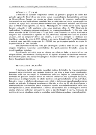 A Conferência da Terra: Aquecimento global, sociedade e biodiversidade                            232


          MÉTODOS E TÉCNICAS
          O trabalho foi realizado comportando trabalho de gabinete e pesquisa de campo. Em
gabinete, a priori foi desenvolvida uma revisão teórica conceitual acerca da interferência antrópica
na Geomorfologia, fazendo um resgate de alguns conceitos de processos morfogenéticos
desencadeados e suas implicações no modelado. Num segundo momento, surgiu a preocupação em
delimitar um espaço físico real onde podem ser observados alguns destes processos. Foi escolhida
então a BR101 no seu segmento João Pessoa - Mamanguape, por se tratar de um recorte espacial
bastante conhecido e onde atualmente estão sendo realizadas obras do PAC (Programa de
Aceleração do Crescimento), passando, atualmente, por processo de duplicação. Foi feita uma visita
virtual ao trecho da BR 101 utilizando o Google Earth como ferramenta de análise, realizando a
seleção da área e delimitando o segmento em foco, observando o recortes realizados nos planaltos
costeiros, afim de comprovar através das imagens, as possíveis alterações no modelado dos
interflúvios oriundas das obras do PAC. Utilizou-se um recorte do trecho João Pessoa Mamanguape
a partir de mapa rodoviário numa escala de 1:500000, para que se pudesse calcular a extensão do
segmento da BR 101 a ser estudado.
          Em campo realizou-se uma visita, para observação e coleta de dados in loco a partir de
imagens fotográficas horizontais comprobatórias dos questionamentos levantados acerca da
reconfiguração do modelado.
          Por último foi necessário voltar ao gabinete para plotar os dados , o aporte teórico e as
imagens virtuais, analisando-os e contrapondo-os no objetivo de definir as conclusões do estudo.
Foi constatado que há uma real desconfiguração do modelado dos planaltos costeiros, que se dá em
função da duplicação da rodovia.


          RESULTADOS E DISCUSSÃO

         A duplicação da BR aumentará a capacidade turística do Estado e lhe proporcionará mais
autonomia para movimentar suas riquezas, transportar sua gente e atrair novos investimentos.
Entretanto toda esta intervenção de infra-estrutura rodoviária implica na desconfiguração do
modelado dos planaltos costeiros através do corte dos interflúvios para a passagem da rodovia,
transformando as antigas vertentes em taludes paralelos com aproximadamente 70º de declividade.
Em outros pontos os tabuleiros são cortados com o objetivo de fornecer material para alimentar as
estradas na aplicação de obras de terraplanagem. Ou seja, as obras na BR não desconfiguram o
modelado original dos tabuleiros apenas ao longo da rodovia, mas também em outros locais onde
são implantadas as jazidas de sedimentos. A retirada de sedimentos para a construção da rodovia
acarreta alterações ambientais consideráveis, como a desestabilização do relevo, eliminação de
espécies, através da retirada de uma faixa residual de Mata Atlântica, e perda do potencial genético.
 