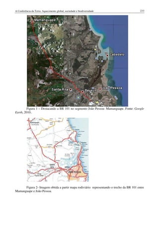 A Conferência da Terra: Aquecimento global, sociedade e biodiversidade                    233




         Figura 1 – Destacando a BR 101 no segmento João Pessoa- Mamanguape. Fonte: Google
Earth, 2010..




      Figura 2- Imagem obtida a partir mapa rodiviário representando o trecho da BR 101 entre
Mamanguape e João Pessoa.
 