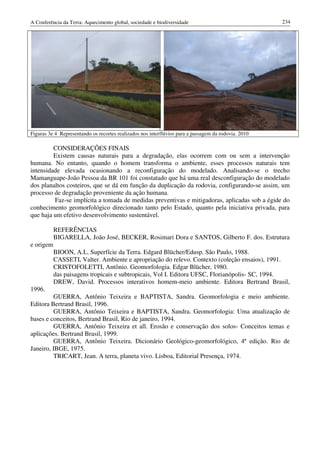 A Conferência da Terra: Aquecimento global, sociedade e biodiversidade                                234




Figuras 3e 4 Representando os recortes realizados nos interflúvios para a passagem da rodovia. 2010

         CONSIDERAÇÕES FINAIS
         Existem causas naturais para a degradação, elas ocorrem com ou sem a intervenção
humana. No entanto, quando o homem transforma o ambiente, esses processos naturais tem
intensidade elevada ocasionando a reconfiguração do modelado. Analisando-se o trecho
Mamanguape-João Pessoa da BR 101 foi constatado que há uma real desconfiguração do modelado
dos planaltos costeiros, que se dá em função da duplicação da rodovia, configurando-se assim, um
processo de degradação proveniente da ação humana.
         Faz-se implícita a tomada de medidas preventivas e mitigadoras, aplicadas sob a égide do
conhecimento geomorfológico direcionado tanto pelo Estado, quanto pela iniciativa privada, para
que haja um efetivo desenvolvimento sustentável.

           REFERÊNCIAS
           BIGARELLA, João José, BECKER, Rosimari Dora e SANTOS, Gilberto F. dos. Estrutura
e origem
           BIOON, A.L. Superfície da Terra. Edgard Blücher/Edusp. São Paulo, 1988.
           CASSETI, Valter. Ambiente e apropriação do relevo. Contexto (coleção ensaios), 1991.
           CRISTOFOLETTI, Antônio. Geomorfologia. Edgar Blücher, 1980.
           das paisagens tropicais e subtropicais, Vol I. Editora UFSC, Florianópolis- SC, 1994.
           DREW, David. Processos interativos homem-meio ambiente. Editora Bertrand Brasil,
1996.
         GUERRA, Antônio Teixeira e BAPTISTA, Sandra. Geomorfologia e meio ambiente.
Editora Bertrand Brasil, 1996.
         GUERRA, Antônio Teixeira e BAPTISTA, Sandra. Geomorfologia: Uma atualização de
bases e conceitos, Bertrand Brasil, Rio de janeiro, 1994.
         GUERRA, Antônio Teixeira et all. Erosão e conservação dos solos- Conceitos temas e
aplicações. Bertrand Brasil, 1999.
         GUERRA, Antônio Teixeira. Dicionário Geológico-geomorfológico, 4ª edição. Rio de
Janeiro, IBGE, 1975.
         TRICART, Jean. A terra, planeta vivo. Lisboa, Editorial Presença, 1974.
 