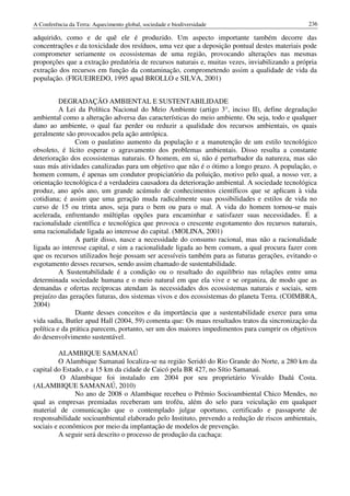 A Conferência da Terra: Aquecimento global, sociedade e biodiversidade                          236

adquirido, como e de quê ele é produzido. Um aspecto importante também decorre das
concentrações e da toxicidade dos resíduos, uma vez que a deposição pontual destes materiais pode
comprometer seriamente os ecossistemas de uma região, provocando alterações nas mesmas
proporções que a extração predatória de recursos naturais e, muitas vezes, inviabilizando a própria
extração dos recursos em função da contaminação, comprometendo assim a qualidade de vida da
população. (FIGUEIREDO, 1995 apud BROLLO e SILVA, 2001)


          DEGRADAÇÃO AMBIENTAL E SUSTENTABILIDADE
          A Lei da Política Nacional do Meio Ambiente (artigo 3°, inciso II), define degradação
ambiental como a alteração adversa das características do meio ambiente. Ou seja, todo e qualquer
dano ao ambiente, o qual faz perder ou reduzir a qualidade dos recursos ambientais, os quais
geralmente são provocados pela ação antrópica.
                Com o paulatino aumento da população e a manutenção de um estilo tecnológico
obsoleto, é lícito esperar o agravamento dos problemas ambientais. Disso resulta a constante
deterioração dos ecossistemas naturais. O homem, em si, não é perturbador da natureza, mas são
suas más atividades canalizadas para um objetivo que não é o ótimo a longo prazo. A população, o
homem comum, é apenas um condutor propiciatório da poluição, motivo pelo qual, a nosso ver, a
orientação tecnológica é a verdadeira causadora da deterioração ambiental. A sociedade tecnológica
produz, ano após ano, um grande acúmulo de conhecimentos científicos que se aplicam à vida
cotidiana; é assim que uma geração muda radicalmente suas possibilidades e estilos de vida no
curso de 15 ou trinta anos, seja para o bem ou para o mal. A vida do homem tornou-se mais
acelerada, enfrentando múltiplas opções para encaminhar e satisfazer suas necessidades. É a
racionalidade científica e tecnológica que provoca o crescente esgotamento dos recursos naturais,
uma racionalidade ligada ao interesse do capital. (MOLINA, 2001)
                A partir disso, nasce a necessidade do consumo racional, mas não a racionalidade
ligada ao interesse capital, e sim a racionalidade ligada ao bem comum, a qual procura fazer com
que os recursos utilizados hoje possam ser acessíveis também para as futuras gerações, evitando o
esgotamento desses recursos, sendo assim chamado de sustentabilidade.
          A Sustentabilidade é a condição ou o resultado do equilíbrio nas relações entre uma
determinada sociedade humana e o meio natural em que ela vive e se organiza, de modo que as
demandas e ofertas recíprocas atendam às necessidades dos ecossistemas naturais e sociais, sem
prejuízo das gerações futuras, dos sistemas vivos e dos ecossistemas do planeta Terra. (COIMBRA,
2004)
                Diante desses conceitos e da importância que a sustentabilidade exerce para uma
vida sadia, Butler apud Hall (2004, 59) comenta que: Os maus resultados tratos da sincronização da
política e da prática parecem, portanto, ser um dos maiores impedimentos para cumprir os objetivos
do desenvolvimento sustentável.

          ALAMBIQUE SAMANAÚ
          O Alambique Samanaú localiza-se na região Seridó do Rio Grande do Norte, a 280 km da
capital do Estado, e a 15 km da cidade de Caicó pela BR 427, no Sítio Samanaú.
          O Alambique foi instalado em 2004 por seu proprietário Vivaldo Dadá Costa.
(ALAMBIQUE SAMANAÚ, 2010)
               No ano de 2008 o Alambique recebeu o Prêmio Socioambiental Chico Mendes, no
qual as empresas premiadas receberam um troféu, além do selo para veiculação em qualquer
material de comunicação que o contemplado julgar oportuno, certificado e passaporte de
responsabilidade socioambiental elaborado pelo Instituto, prevendo a redução de riscos ambientais,
sociais e econômicos por meio da implantação de modelos de prevenção.
          A seguir será descrito o processo de produção da cachaça:
 