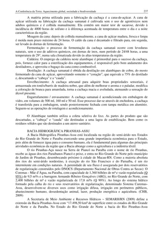 A Conferência da Terra: Aquecimento global, sociedade e biodiversidade                        237

         A matéria prima utilizada para a fabricação da cachaça é a cana-de-açúcar. A cana de
açúcar utilizada na fabricação da cachaça samanaú é cultivada sem o uso de agrotóxicos nem
adubos químicos e é colhida manualmente. Ela contém um maior teor de sacarose, devido à
incidência de 4000 horas de sol/ano e à diferença acentuada de temperatura entre o dia e a noite
características da região.
         Moagem da cana: depois de colhida manualmente, a cana de açúcar madura, fresca e limpa
é moída num prazo máximo de 24 horas. O caldo da cana é decantado e filtrado para, em seguida,
ser levado às dornas de fermentação.
         Fermentação: o processo de fermentação da cachaça samanaú ocorre com leveduras
naturais, sem o uso de aditivos químicos, em dornas de inox, num período de 24/48 horas, a uma
temperatura de 29°, numa sala climatizada devido às altas temperaturas da região.
         Caldeira: O emprego da caldeira neste alambique é primordial para o sucesso da cachaça,
pois, fornece calor para a esterilização dos equipamentos, é responsável pelo bom andamento dos
destiladores, e aproveita o bagaço da cana como combustível.
         Destilação: A cachaça samanaú é obtida da destilação em alambiques de cobre, do mosto
fermentado da cana de açúcar, aproveitando somente o “coração”, que equivale a 75% do destilado
e, descartando a “cabeça” e a “cauda”.
         Envelhecimento: A cachaça artesanal para adquirir boas propriedades sensoriais, é
armazenada em tonéis/barris de madeira nobre, que além de melhorar o aroma e o paladar, modifica
a coloração de branca para amarelada, torna a cachaça macia e aveludada, atenuando a sensação do
álcool presente.
         Engarrafamento / envasamento: A cachaça samanaú é acondicionada em embalagem de
vidro, em volumes de 500 ml, 160 ml e 50 ml. Esse processo dar-se através de enchedora, a cachaça
é transferida para a embalagem, sendo posteriormente fechada com tampa metálica em alumínio.
Seguem-se as operações de rotulagem e acondicionamento.

         O Alambique também utiliza a coleta seletiva do lixo. As partes do produto que são
descartadas, a “cabeça” e “cauda” são destinadas a uma lagoa de estabilização. Bem como os
resíduos sólidos que são destinados a um aterro sanitário.

         BACIA HIDROGRÁFICA PIRANHAS-ASSU
         A Bacia Hidrográfica Piranhas-Assu está localizada na região do semi-árido nos Estados
do Rio Grande do Norte e Paraíba exercendo uma grande importância econômica para o Estado,
pois além de fornecer água para o consumo humano, ela é fundamental para algumas das principais
atividades econômicas da região que a Bacia abrange como a agricultura e a indústria têxtil.
         O rio Piranhas-Açu nasce na Serra de Piancó na Paraíba com o nome de rio Piranhas,
recebe as águas dos rios Paraibanos Piancó e peixe, e entra no Rio Grande do Norte pelo município
de Jardim de Piranhas, desembocando próximo à cidade de Macau-RN. Como a maioria absoluta
dos rios do semi-árido nordestino, à exceção do rio São Francisco e do Parnaíba, é um rio
intermitente em condições naturais. A perenidade de seu fluxo é assegurada por dois reservatórios
de regularização construídos pelo DNOCS (Departamento Nacional de Obras Contra as Secas): O
Coremas - Mãe d’Água, na Paraíba, com capacidade de 1,360 bilhões de m³ e vazão regularizada (Q
95%) de 9,5 m³/s e a barragem Armando Ribeiro Gonçalves (ARG), no Rio Grande do Norte, com
2,400 bilhões de m³ e vazão regularizada de 17,8 m³/s (Q 90%). Ao longo do sistema hídrico
formado pela calha do rio e seus reservatórios de regularização, denominado Sistema Curemas-
Assu, desenvolvem-se diversos usos como irrigação difusa, irrigação em perímetros públicos,
abastecimento humano, dessedentação animal, lazer, produção energética e aquicultura. (CHB,
2009)
         A Secretaria de Meio Ambiente e Recursos Hídricos – SEMARH/RN (2009) define a
extensão da Bacia Piranhas-Assu com “17.498,50 km² de superfície entre os estados do Rio Grande
do Norte e da Paraíba. No Estado do Rio Grande do Norte a bacia do Rio Piranhas-Assu
 