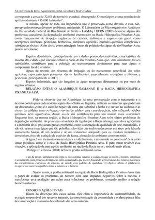 A Conferência da Terra: Aquecimento global, sociedade e biodiversidade                                              238

corresponde a cerca de 32,8% do território estadual, abrangendo 33 municípios e uma população de
aproximadamente 415.000 habitantes”.
        A mesma, apesar de toda sua importância não é preservada como deveria, e essa não-
preservação provoca diversos problemas ambientais. O Laboratório de Microorganismos Aquáticos
da Universidade Federal do Rio Grande do Norte – LAMAq / UFRN (2009) descreve alguns dos
problemas causadores da degradação ambiental encontrados na Bacia Hidrográfica Piranhas-Assu,
como: lançamento de despejos orgânicos de cidades, indústrias e esgotos em geral, como
detergentes sintéticos, pesticidas, herbicidas, nutrientes agrícolas, produtos químicos complexos e
substâncias tóxicas. Além disso, como principais fontes de poluição das águas do rio Piranhas-Assu,
podem ser citadas:

          Esgotos domésticos, principalmente em cidades pouco desenvolvidas, característica da
maioria das cidades que circunvizinham a bacia do rio Piranhas-Assu, que, sem saneamento básico
satisfatório, contribuem para a poluição ao transportarem diretamente para suas águas o
componente fecal e urinário;
          Águas de retorno dos sistemas de irrigação ou do escoamento superficial dos solos
agrícolas, cujos principais poluentes são os fertilizantes, especialmente nitrogênio e fósforo, e
pesticidas, principalmente o DDT;
          Esgotos industriais, que são lançados às águas receptoras diretamente ou por meio de
esgotos urbanos.
          RELAÇÃO ENTRE O ALAMBIQUE SAMANAÚ E A BACIA HIDROGRÁFICA
PIRANHAS-ASSU

                Pôde-se observar que no Alambique há uma preocupação com o tratamento e o
destino correto para cada resíduo sejam eles sólidos ou líquidos, utilizam as matérias que poderiam
ser descartadas, como é o caso do bagaço da cana que substitui a lenha e o carvão na caldeira, e as
cinzas da caldeira junto ao bagaço servem de adubos para cana-de-açúcar, não utilizando adubos
químicos nem agrotóxicos, dando assim sua contribuição para um mundo mais sustentável.
Enquanto isso, na mesma região, a Bacia Hidrográfica Piranhas-Assu sofre sérios problemas de
degradação ambiental. As principais atividades da região que a Bacia abrange que são a agricultura
e a indústria têxtil provocam graves problemas como a alteração da qualidade de seus mananciais, e
não são apenas suas águas que são poluídas, são vidas que estão sendo postas em risco pela falta de
saneamento básico, de um destino e de um tratamento adequado para os resíduos industriais e
domésticos, risco de extinção de espécies da fauna, alteração do ambiente como um todo.
         A água é um elemento essencial para a vida humana, e no mundo os poucos m³ dela estão
sendo poluídos, como é o caso da Bacia Hidrográfica Piranhas-Assu. E para tentar reverter essa
situação, a aplicação de uma gestão ambiental na região da Bacia seria o método mais eficaz.
          Philippi Jr. e Bruna (2004) definem gestão ambiental como,

          o ato de dirigir, administrar ou reger os ecossistemas naturais e sociais em que se insere o homem, individual
e socialmente, num processo de interação entre as atividades que exerce, buscando a preservação dos recursos naturais e
das características essenciais do entorno, de acordo com padrões de qualidade. O objetivo último é estabelecer,
recuperar ou manter o equilíbrio entre a natureza e o homem.

              Sendo assim, a gestão ambiental na região da Bacia Hidrográfica Piranhas-Assu teria
o papel de avaliar os problemas do homem com seus impactos negativos sobre a mesma, e
transformar essa avaliação em ações para solucionar os problemas, tornando melhor a relação
homem-natureza.

         CONSIDERAÇÕES FINAIS
         Diante da descrição dos casos acima, fica clara a importância da sustentabilidade, da
extração responsável dos recursos naturais, da conscientização da comunidade e o alerta para a falta
de conservação e manuseio desordenado das áreas naturais.
 