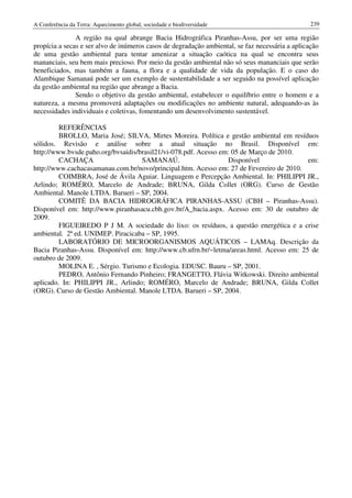 A Conferência da Terra: Aquecimento global, sociedade e biodiversidade                           239

               A região na qual abrange Bacia Hidrográfica Piranhas-Assu, por ser uma região
propícia a secas e ser alvo de inúmeros casos de degradação ambiental, se faz necessária a aplicação
de uma gestão ambiental para tentar amenizar a situação caótica na qual se encontra seus
mananciais, seu bem mais precioso. Por meio da gestão ambiental não só seus mananciais que serão
beneficiados, mas também a fauna, a flora e a qualidade de vida da população. E o caso do
Alambique Samanaú pode ser um exemplo de sustentabilidade a ser seguido na possível aplicação
da gestão ambiental na região que abrange a Bacia.
               Sendo o objetivo da gestão ambiental, estabelecer o equilíbrio entre o homem e a
natureza, a mesma promoverá adaptações ou modificações no ambiente natural, adequando-as às
necessidades individuais e coletivas, fomentando um desenvolvimento sustentável.

         REFERÊNCIAS
         BROLLO, Maria José; SILVA, Mirtes Moreira. Política e gestão ambiental em resíduos
sólidos. Revisão e análise sobre a atual situação no Brasil. Disponível em:
http://www.bvsde.paho.org/bvsaidis/brasil21/vi-078.pdf. Acesso em: 05 de Março de 2010.
         CACHAÇA                    SAMANAÚ.                     Disponível               em:
http://www.cachacasamanau.com.br/novo/principal.htm. Acesso em: 27 de Fevereiro de 2010.
         COIMBRA, José de Ávila Aguiar. Linguagem e Percepção Ambiental. In: PHILIPPI JR.,
Arlindo; ROMÉRO, Marcelo de Andrade; BRUNA, Gilda Collet (ORG). Curso de Gestão
Ambiental. Manole LTDA. Barueri – SP, 2004.
         COMITÊ DA BACIA HIDROGRÁFICA PIRANHAS-ASSU (CBH – Piranhas-Assu).
Disponível em: http://www.piranhasacu.cbh.gov.br/A_bacia.aspx. Acesso em: 30 de outubro de
2009.
         FIGUEIREDO P J M. A sociedade do lixo: os resíduos, a questão energética e a crise
ambiental. 2ª ed. UNIMEP. Piracicaba – SP, 1995.
         LABORATÓRIO DE MICROORGANISMOS AQUÁTICOS – LAMAq. Descrição da
Bacia Piranhas-Assu. Disponível em: http://www.cb.ufrn.br/~letma/areas.html. Acesso em: 25 de
outubro de 2009.
         MOLINA E. , Sérgio. Turismo e Ecologia. EDUSC. Bauru – SP, 2001.
         PEDRO, Antônio Fernando Pinheiro; FRANGETTO, Flávia Witkowski. Direito ambiental
aplicado. In: PHILIPPI JR., Arlindo; ROMÉRO, Marcelo de Andrade; BRUNA, Gilda Collet
(ORG). Curso de Gestão Ambiental. Manole LTDA. Barueri – SP, 2004.
 