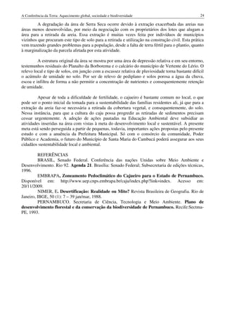 A Conferência da Terra: Aquecimento global, sociedade e biodiversidade                              24

         A degradação da área de Serra Seca ocorre devido à extração exacerbada das areias nas
áreas menos desenvolvidas, por meio da negociação com os proprietários dos lotes que alugam a
área para a retirada da areia. Essa extração é muitas vezes feita por indivíduos de municípios
vizinhos que procuram este tipo de solo para a retirada e utilização na construção civil. Esta prática
vem trazendo grandes problemas para a população, desde a falta de terra fértil para o plantio, quanto
à marginalização da parcela afetada por esta atividade.

         A estrutura original da área se mostra por uma área de depressão relativa e em seu entorno,
testemunhos residuais do Planalto da Borborema e o calcário do município de Vertente do Lério. O
relevo local e tipo de solos, em junção com a escassez relativa de pluviosidade torna bastante difícil
o acúmulo de umidade no solo. Por ser de relevo de pediplano e solos porosa a água da chuva,
escoa e infiltra de forma a não permitir a concentração de nutrientes e consequentemente retenção
de umidade.

         Apesar de toda a dificuldade de fertilidade, o cajueiro é bastante comum no local, o que
pode ser o ponto inicial da tomada para a sustentabilidade das famílias residentes ali, já que para a
extração da areia faz-se necessária a retirada da cobertura vegetal, e consequentemente, do solo.
Nessa instância, para que a cultura do caju possa progredir as retiradas de sedimentos precisam
cessar urgentemente. A adoção de ações pautadas na Educação Ambiental deve subsidiar as
atividades inseridas na área com vistas à meta do desenvolvimento local e sustentável. A presente
meta está sendo perseguida a partir de pequenas, todavia, importantes ações propostas pelo presente
estudo e com a anuência da Prefeitura Municipal. Só com o consórcio da comunidade, Poder
Público e Academia, o futuro do Município de Santa Maria do Cambucá poderá assegurar aos seus
cidadãos sustentabilidade local e ambiental.

         REFERÊNCIAS
         BRASIL, Senado Federal. Conferência das nações Unidas sobre Meio Ambiente e
Desenvolvimento. Rio 92. Agenda 21. Brasília: Senado Federal; Subsecretaria de edições técnicas,
1996.
         EMBRAPA, Zoneamento Pedoclimático do Cajueiro para o Estado de Pernambuco.
Disponível em: http://www.uep.cnps.embrapa.br/caju/index.php?link=index. Acesso em:
20/11/2009.
         NIMER, E. Desertificação: Realidade ou Mito? Revista Brasileira de Geografia. Rio de
Janeiro, IBGE, 50 (1): 7 – 39 jan/mar, 1988.
         PERNAMBUCO. Secretaria de Ciência, Tecnologia e Meio Ambiente. Plano de
desenvolvimento florestal e da conservação da biodiversidade de Pernambuco. Recife:Sectma-
PE, 1993.
 