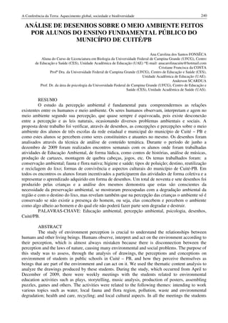 A Conferência da Terra: Aquecimento global, sociedade e biodiversidade                                        240

 ANÁLISE DE DESENHOS SOBRE O MEIO AMBIENTE FEITOS
  POR ALUNOS DO ENSINO FUNDAMENTAL PÚBLICO DO
               MUNICÍPIO DE CUITÉ/PB

                                                                                 Ana Carolina dos Santos FONSÊCA
            Aluna do Curso de Licenciatura em Biologia da Universidade Federal de Campina Grande (UFCG), Centro
        de Educação e Saúde (CES), Unidade Acadêmica de Educação (UAE) *E-mail: anacarolinacuite@hotmail.com
                                                                                      Cristiane Francisca da COSTA
                 Profª Dra. da Universidade Federal de Campina Grande (UFCG), Centro de Educação e Saúde (CES),
                                                                            Unidade Acadêmica de Educação (UAE).
                                                                                               Anderson SCARDUA
           Prof. Dr. da área de psicologia da Universidade Federal de Campina Grande (UFCG), Centro de Educação e
                                                                   Saúde (CES), Unidade Acadêmica de Saúde (UAS).

         RESUMO
         O estudo da percepção ambiental é fundamental para compreendermos as relações
existentes entre os humanos e meio ambiente. Os seres humanos observam, interpretam e agem no
meio ambiente segundo sua percepção, que quase sempre é equivocada, pois existe desconexão
entre a percepção e as leis naturais, ocasionando diversos problemas ambientais e sociais. A
proposta deste trabalho foi verificar, através de desenhos, as concepções e percepções sobre o meio
ambiente dos alunos de três escolas da rede estadual e municipal do município de Cuité – PB e
como estes alunos se percebem como seres constituintes e atuantes no mesmo. Os desenhos foram
analisados através da técnica de análise de conteúdo temática. Durante o período de junho a
dezembro de 2009 foram realizados encontros semanais com os alunos onde foram trabalhadas
atividades de Educação Ambiental, de forma lúdica, como contos de histórias, análise de músicas,
produção de cartazes, montagem de quebra cabeças, jogos, etc. Os temas trabalhados foram: a
conservação ambiental; fauna e flora nativa; higiene e saúde; tipos de poluição; destino, reutilização
e reciclagem do lixo; formas de convivência e aspectos culturais do município de Cuité-PB. Em
todos os encontros os alunos foram incentivados a participarem das atividades de forma coletiva e a
representar o aprendizado adquirido em forma de desenhos. Um total de noventa e sete desenhos foi
produzido pelas crianças e a análise dos mesmos demonstra que estas são conscientes da
necessidade da preservação ambiental, se mostraram preocupadas com a degradação ambiental da
região e com o destino do lixo, mas revelam também que na percepção das crianças o ambiente só é
conservado se não existir a presença do homem, ou seja, elas concebem e percebem o ambiente
como algo alheio ao homem e do qual ele não poderá fazer parte sem degradar e destruir.
         PALAVRAS-CHAVE: Educação ambiental, percepção ambiental, psicologia, desenhos,
Cuité/PB.

         ABSTRACT
         The study of environment perception is crucial to understand the relationships between
humans and other living beings. Humans observe, interpret and act on the environment according to
their perception, which is almost always mistaken because there is disconnection between the
perception and the laws of nature, causing many environmental and social problems. The purpose of
this study was to assess, through the analysis of drawings, the perceptions and conceptions on
environment of students in public schools in Cuité – PB, and how they perceive themselves as
beings that are part of the environment and can act on it. We used the thematic content analysis to
analyze the drawings produced by these students. During the study, which occurred from April to
December of 2009, there were weekly meetings with the students related to environmental
education activities such as plays, storytelling, music analysis, production of posters, assembling
puzzles, games and others. The activities were related to the following themes: intending to work
various topics such as water, local fauna and flora region, pollution, waste and environmental
degradation; health and care, recycling; and local cultural aspects. In all the meetings the students
 