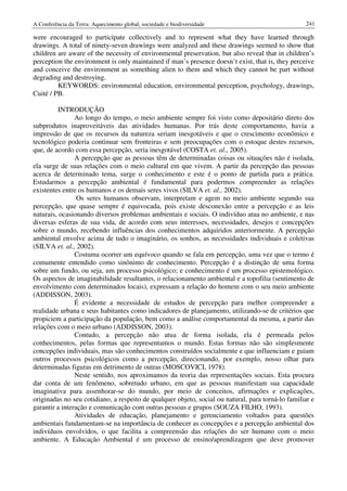 A Conferência da Terra: Aquecimento global, sociedade e biodiversidade                              241

were encouraged to participate collectively and to represent what they have learned through
drawings. A total of ninety-seven drawings were analyzed and these drawings seemed to show that
children are aware of the necessity of environmental preservation, but also reveal that in children’s
perception the environment is only maintained if man’s presence doesn’t exist, that is, they perceive
and conceive the environment as something alien to them and which they cannot be part without
degrading and destroying.
         KEYWORDS: environmental education, environmental perception, psychology, drawings,
Cuité / PB.

          INTRODUÇÃO
                Ao longo do tempo, o meio ambiente sempre foi visto como depositário direto dos
subprodutos inaproveitáveis das atividades humanas. Por trás deste comportamento, havia a
impressão de que os recursos da natureza seriam inesgotáveis e que o crescimento econômico e
tecnológico poderia continuar sem fronteiras e sem preocupações com o estoque destes recursos,
que, de acordo com essa percepção, seria inesgotável (COSTA et. al., 2005).
                A percepção que as pessoas têm de determinadas coisas ou situações não é isolada,
ela surge de suas relações com o meio cultural em que vivem. A partir da percepção das pessoas
acerca de determinado tema, surge o conhecimento e este é o ponto de partida para a prática.
Estudarmos a percepção ambiental é fundamental para podermos compreender as relações
existentes entre os humanos e os demais seres vivos (SILVA et. al., 2002).
                 Os seres humanos observam, interpretam e agem no meio ambiente segundo sua
percepção, que quase sempre é equivocada, pois existe desconexão entre a percepção e as leis
naturais, ocasionando diversos problemas ambientais e sociais. O indivíduo atua no ambiente, e nas
diversas esferas de sua vida, de acordo com seus interesses, necessidades, desejos e concepções
sobre o mundo, recebendo influências dos conhecimentos adquiridos anteriormente. A percepção
ambiental envolve acima de tudo o imaginário, os sonhos, as necessidades individuais e coletivas
(SILVA et. al., 2002).
                Costuma ocorrer um equívoco quando se fala em percepção, uma vez que o termo é
comumente entendido como sinônimo de conhecimento. Percepção é a distinção de uma forma
sobre um fundo, ou seja, um processo psicológico; e conhecimento é um processo epistemológico.
Os aspectos de imaginabilidade resultantes, o relacionamento ambiental e a topofilia (sentimento de
envolvimento com determinados locais), expressam a relação do homem com o seu meio ambiente
(ADDISSON, 2003).
                É evidente a necessidade de estudos de percepção para melhor compreender a
realidade urbana e seus habitantes como indicadores de planejamento, utilizando-se de critérios que
propiciem a participação da população, bem como a análise comportamental da mesma, a partir das
relações com o meio urbano (ADDISSON, 2003).
                Contudo, a percepção não atua de forma isolada, ela é permeada pelos
conhecimentos, pelas formas que representamos o mundo. Estas formas não são simplesmente
concepções individuais, mas são conhecimentos construídos socialmente e que influenciam e guiam
outros processos psicológicos como a percepção, direcionando, por exemplo, nosso olhar para
determinadas figuras em detrimento de outras (MOSCOVICI, 1978).
                Neste sentido, nos aproximamos da teoria das representações sociais. Esta procura
dar conta de um fenômeno, sobretudo urbano, em que as pessoas manifestam sua capacidade
imaginativa para assenhorar-se do mundo, por meio de conceitos, afirmações e explicações,
originadas no seu cotidiano, a respeito de qualquer objeto, social ou natural, para torná-lo familiar e
garantir a interação e comunicação com outras pessoas e grupos (SOUZA FILHO, 1993).
                Atividades de educação, planejamento e gerenciamento voltados para questões
ambientais fundamentam-se na importância de conhecer as concepções e a percepção ambiental dos
indivíduos envolvidos, o que facilita a compreensão das relações do ser humano com o meio
ambiente. A Educação Ambiental é um processo de ensino/aprendizagem que deve promover
 