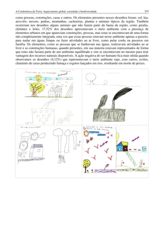 A Conferência da Terra: Aquecimento global, sociedade e biodiversidade                         243

como pessoas, construções, casas e outros. Os elementos presentes nesses desenhos foram: sol, lua,
arco-íris, nuvens, pedras, montanhas, cachoeiras, plantas e animais típicos da região. Também
ocorreram nos desenhos alguns animais que não fazem parte da fauna da região, como girafas,
elefantes e leões. 17,52% dos desenhos apresentavam o meio ambiente com a presença de
elementos urbanos em que apareciam construções, pessoas, mas estas se encontravam de uma forma
não completamente integrada, uma vez que essas pessoas estavam nesse ambiente apenas a passeio,
para nadar em águas limpas ou fazer atividades ao ar livre, como pular corda ou passeios em
família. Os elementos, como as pessoas que se banhavam nas águas, realizavam atividades ao ar
livre e as construções humanas, quando presentes, em sua maioria estavam representados de forma
que estes não faziam parte de um ambiente equilibrado e sim se encontravam no mesmo para tirar
vantagem dos recursos naturais disponíveis. A ação negativa do ser humano fica mais nítida quando
observamos os desenhos (4,12%) que representavam o meio ambiente sujo, com carros, aviões,
chaminés de casas produzindo fumaça e esgotos lançados em rios, resultando em morte de peixes.
 