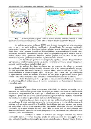 A Conferência da Terra: Aquecimento global, sociedade e biodiversidade                           244




         Fig. 1- Desenhos produzidos pelos alunos a respeito do meio ambiente, durante as visitas
realizadas às escolas do município de Cuité – PB, no período de abril a dezembro de 2009.

         As análises revelaram ainda que 28,86% dos desenhos representavam uma comparação
entre o que é um meio ambiente equilibrado e desequilibrado. No ambiente equilibrado,
encontramos elementos como: água limpa, animais, plantas, latas de lixo com o lixo dentro e em
alguns havia casas e pessoas. O ambiente desequilibrado foi representado por elementos como:
indústrias e automóveis produtores de fumaça, fontes de água poluídas por lixo, esgotos, plantas e
animais mortos, casas, queimadas, fogueiras, pessoas jogando lixo no chão ou nas águas,
derrubando árvores e agindo de outras formas negativas no meio ambiente.
               Nos desenhos em que havia essa comparação, a parte do ambiente desequilibrado era
representada de uma forma que os animais, as plantas e o sol estavam tristes e sem cor e na parte do
ambiente equilibrado, havia muita felicidade e cor.
               As análises dos dados revelaram que na percepção dos alunos o ambiente
desequilibrado é resultado das interferências humanas, cujas ações promovem poluição, sujeira e
morte de organismos, logo a maioria das ações humanas sobre a natureza tende a ser negativa. Tais
dados corroboram os encontrados por Reigota (1995) Apud (MAZZOTTI, 2001) que investigando
as representações sociais do ambiente elaboradas por um grupo de professores, inferiu que o
homem é uma nota dissonante do meio ambiente, o componente depredador por excelência.
               Diante do exposto percebe-se que para as crianças que foram trabalhadas, o conceito
de ambiente equilibrado está dissociado da presença humana e esta não é um integrante da natureza
e sim alheia a ela.

         CONCLUSÕES
         Inicialmente, alguns alunos apresentavam dificuldades de trabalhar em equipe, em se
concentrar nos ensinamentos apresentados e muita agitação. Ao final do trabalho, foram observadas
mudanças de comportamentos dos alunos, que se encontravam mais calmos e menos dispersos. Os
dirigentes e professores das escolas demonstraram satisfação em ver que o trabalho realizado foi
importante, pois as crianças apresentaram melhorias através do mesmo.
               As concepções dos alunos a respeito do meio ambiente refletem refletiram o ideal
antropocêntrico de nossa sociedade, que concebe erroneamente que as pessoas não fazem parte da
natureza, podendo assim, destruí-la e degradá-la. As atividades realizadas serviram para mostrar
que muito ainda pode ser feito para desenvolver nas pessoas atitudes de respeito e pertinência
valorização do ao meio ambiente em que vivem. Num horizonte mais ou menos distante seria
possível construir uma sociedade solidária e com justiça social, considerando uma convivência mais
harmônica com o meio ambiente.
                       Identificar os efeitos de trabalhos em educação ambiental nos permite
compreender melhor as possíveis mudanças geradas em termos de percepção e concepções sobre o
meio ambiente, trazendo-nos informações que sirvam para influenciar no desenvolvimento de novas
 
