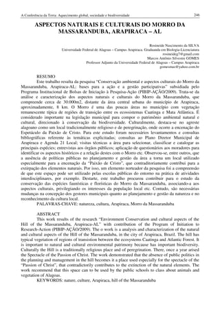 A Conferência da Terra: Aquecimento global, sociedade e biodiversidade                                      246

        ASPECTOS NATURAIS E CULTURAIS DO MORRO DA
              MASSARANDUBA, ARAPIRACA – AL

                                                                                 Rosineide Nascimento da SILVA
                          Universidade Federal de Alagoas – Campus Arapiraca. Graduanda em Biologia-Licenciatura
                                                                                          rosineideg7@gmail.com
                                                                                Marcos Antônio Silvestre GOMES
                                         Professor Adjunto da Universidade Federal de Alagoas – Campus Arapiraca
                                                                                        gomesmas@yahoo.com.br

         RESUMO
         Este trabalho resulta da pesquisa “Conservação ambiental e aspectos culturais do Morro da
Massaranduba, Arapiraca-AL: bases para a ação e a gestão participativas” subsidiada pelo
Programa Institucional de Bolsas de Iniciação à Pesquisa-Ação (PIBIP-AÇÃO/2009). Trata-se da
análise e caracterização dos aspectos naturais e culturais do Morro da Massaranduba, que
compreende cerca de 30.000m2, distante da área central urbana do município de Arapiraca,
aproximadamente, 8 km. O Morro é uma das poucas áreas no município com vegetação
remanescente típica de regiões de transição entre os ecossistemas Caatinga e Mata Atlântica. É
considerado importante na legislação municipal para compor o patrimônio ambiental natural e
cultural, direcionado à conservação da biodiversidade. Culturalmente, destaca-se no agreste
alagoano como um local tradicionalmente religioso e de peregrinação, onde ocorre a encenação do
Espetáculo da Paixão de Cristo. Para este estudo foram necessários levantamentos e consultas
bibliográficas referente às temáticas explicitadas; consultas ao Plano Diretor Municipal de
Arapiraca e Agenda 21 Local; visitas técnicas a área para selecionar, classificar e catalogar as
principais espécies; entrevistas aos órgãos públicos; aplicação de questionários aos moradores para
identificar os aspectos históricos e a relação destes com o Morro etc. Observou-se, entre outros, que
a ausência de políticas públicas no planejamento e gestão da área a torna um local utilizado
especialmente para a encenação da “Paixão de Cristo”, que contraditoriamente contribui para a
extirpação dos elementos naturais. Por isso, um elemento norteador da pesquisa foi a compreensão
de que este espaço pode ser utilizado pelas escolas públicas do entorno na prática de atividades
interdisciplinares, por exemplo. Destarte, este trabalho procurou contribuir para o estudo da
conservação das espécies faunísticas e florísticas do Morro da Massaranduba, associando-a aos
aspectos culturais, privilegiando os interesses da população local etc. Contudo, são necessárias
mudanças na concepção dos gestores municipais quanto ao planejamento e gestão da natureza e no
reconhecimento da cultura local.
         PALAVRAS-CHAVE: natureza, cultura, Arapiraca, Morro da Massaranduba

         ABSTRACT
         This work results of the research “Environment Conservation and cultural aspects of the
Hill of the Massaranduba, Arapiraca-AL” with contribution of the Program of Initiation to
Research-Action (PIBIP-AÇÃO/2009). The o work is a analysis and characterization of the natural
and cultural aspects of the Hill of the Massaranduba, in the city of Arapiraca, Brazil. The hill has
typical vegetation of regions of transistion between the ecosystems Caatinga and Atlantic Forest. It
is important to natural and cultural environmental patrimony because has important biodiversity.
Culturally the Hill is a traditionally religious place and of peregrination. There, once a year arised
the Spectacle of the Passion of Christ. The work demonstrated that the absence of public politics in
the planning and management in the hill becomes it a place used especially for the spectacle of the
“Passion of Christ”, that contradictorily contributes to the extinction of the natural elements. The
work recommend that this space can to be used by the public schools to class about animals and
vegetation of Alagoas.
         KEYWORDS: nature, culture, Arapiraca, hill of the Massaranduba
 