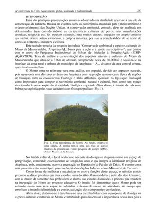 A Conferência da Terra: Aquecimento global, sociedade e biodiversidade                            247

          INTRODUÇÃO
          Uma das principais preocupações mundiais observadas na atualidade refere-se à questão da
conservação da natureza, tratada em eventos como as conferências mundiais para o meio ambiente e
o desenvolvimento, das Nações Unidas. A conservação ambiental, contudo, deve ser analisada em
determinadas áreas considerando-se as características culturais de povos, suas manifestações
artísticas, religiosas etc. Os aspectos culturais, para muitos autores, integram um amplo conceito
que inclui, dentre outros elementos, a própria natureza, por isso a complexidade de se tratar de
ambas as vertentes – natureza e cultura.
          Este trabalho resulta da pesquisa intitulada “Conservação ambiental e aspectos culturais do
Morro da Massaranduba, Arapiraca-AL: bases para a ação e a gestão participativas”, que contou
com o apoio do Programa Institucional de Bolsas de Iniciação à Pesquisa-Ação (PIBIP-
AÇÃO/2009). Trata da análise e caracterização dos aspectos naturais e culturais do Morro da
Massaranduba que situa-se a 376m de altitude, compreende cerca de 30.000m2 e localiza-se na
interface da zona rural e urbana do município de Arapiraca – AL, distante da área central urbana,
aproximadamente 8km.
          O Morro torna-se relevante para esta análise, em especial, devido aos aspectos naturais,
pois representa uma das poucas áreas em Arapiraca com vegetação remanescente típica de regiões
de transição entre os ecossistemas Caatinga e Mata Atlântica, apontado na legislação municipal
como importante para compor o patrimônio ambiental natural e cultural, bem como um espaço
direcionado à conservação da diversidade biológica regional. Além disso, é dotado de relevante
beleza paisagística pelas suas características fisicogeográficas (Fig. 1).




                          Fig. 1. Vista panorâmica do Morro. Ao fundo, observa-se
                          uma capela. À direita tem-se uma das vias de acesso
                          (ladeira da penitência). Fonte: pesquisa de campo (2009).
                          Autor: Marcos A. S. Gomes.

         No âmbito cultural, o local destaca-se no contexto do agreste alagoano como um espaço de
peregrinação, construído coletivamente ao longo dos anos e que integra a identidade religiosa de
Arapiraca, pois, anualmente, ocorre a encenação do Espetáculo da Paixão de Cristo. O evento conta
com parcerias entre município, governo do estado e órgãos federais, como Ministério do Turismo.
         Como forma de melhorar e maximizar os usos e funções deste espaço, o referido estudo
procurou realizar palestras em duas escolas, uma do sítio Massaranduba e outra do sítio Carrasco,
com o intuito de fomentar nos professores e alunos das escolas discussões e práticas que resultem
na integração do Morro ao processo educativo. O intuito foi demonstrar que o Morro pode ser
utilizado como uma área capaz de subsidiar o desenvolvimento de atividades de campo que
envolvam a interdisciplinaridade e a contextualização dos componentes curriculares.
         Além disso, elaborou-se e distribuiu-se uma cartilha/folder com o propósito de divulgar os
aspectos naturais e culturais do Morro, contribuindo para disseminar a importância dessa área para a
 