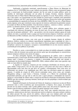 A Conferência da Terra: Aquecimento global, sociedade e biodiversidade                                      249

          Analisando a legislação municipal, especificamente o Plano Diretor do Municipal de
Arapiraca (Lei nº 2424/2006) tem-se que, embora este perceba o Morro como um potencial espaço
para a conservação da biodiversidade regional, não há, por parte do poder público, ações ou
medidas de intervenção embasadas em um plano de manejo. Existem, somente, intenções
declaradas tanto no Plano Diretor Municipal quanto na Agenda 21 Local. Nesta última, verifica-se
que a área tende a ser transformada em uma unidade de conservação e tombada como patrimônio
cultural e religioso, até 2017, para incentivar o turismo religioso e desenvolver ações que garantam
a sustentabilidade do espetáculo da Paixão de Cristo (ROMÃO, 2008). Por sua vez, o Plano Diretor
aponta algumas serras que constituem zonas especiais de interesse ambiental do patrimônio natural,
a exemplo do Morro da Massaranduba. Uma dicotomia complexa – natureza e cultura – permeia a
gestão e os distintos interesses desse espaço, como se pode observar.
          São perceptíveis, assim, os desafios que a gestão pública deve enfrentar quanto à
conciliação dos interesses divergentes em torno da área, pois, de um lado, pretende-se implantar
uma área de proteção ambiental – APA – que permite o uso dos recursos naturais apenas de modo
indireto; de outro, se pretende tornar o espaço um local de turismo religioso. Conforme o glossário
do Ministério do Meio Ambiente, uma Área de Proteção Ambiental deve ser concebida como uma

         área geralmente extensa, com certo grau de ocupação humana, dotada de atributos
abióticos, bióticos, estéticos ou culturais especialmente importantes para a qualidade de vida e o
bem-estar das populações humanas, e tem como objetivos básicos proteger a diversidade biológica,
disciplinar o processo de ocupação e assegurar a sustentabilidade do uso dos recursos naturais. É
constituída por terras públicas ou privadas.

         Percebe-se, assim, a necessidade de ser criado um plano de trabalho adequado a realidade
do Morro, além de instaurar uma gestão que priorize ações que não prejudiquem as características
naturais tampouco culturais e/ou sociais do espaço.
         As áreas protegidas figuram, sob algumas perspectivas de análise, como o principal
instrumento para a conservação da biodiversidade (BENSUSAN, 2006). Todavia, têm-se como uma
aliança entre o homem e a natureza, o respeito à diversidade cultural onde está calcada a
manutenção da diversidade biológica (DIEGUES, 2004), embora refletir sobre estas questões seja
cada vez mais difícil no mundo atual.
         A Agenda 21 Arapiraca, composta por dez estratégias distribuídas em diversas ações a
curto, médio e longo prazos, traz em suas ações gerais a curto prazo (até cinco anos) o Morro da
Massaranduba como uma área em que deve ser contido o desmatamento, bem como deve ser
reflorestado seu entorno e ser implantada uma APA, dada sua relevância quanto aos aspectos
naturais. A medida de criação de APAs deverá contemplar outras serras como, por exemplo,
Mangabeira (abriga o atual lixão) e Ferreiras. Contudo, se o Morro for considerado uma
propriedade particular, por que não se sabe de certo a quem pertence a titularidade das terras22,
aponta-se a necessidade de refletir sobre a criação de uma Reserva Particular do Patrimônio Natural
(RPPN) que não restringe a presença humana, desde que esta não prejudique a biodiversidade que
se pretende proteger.
          Segundo informações da Secretaria de Cultura de Arapiraca os interesses na área do Morro
permeiam mais a esfera econômica que necessariamente a religiosa. Esse espaço, de domínio
privado em sua maior extensão, onde o poder público pouco atua, não possui lei específica que o
declare como de interesse ambiental e cultural, há apenas intenções neste sentido.
          O espaço é utilizado para a promoção de uma “festa” que, segundo entrevistas com os
moradores, muitas pessoas não mais o procuram por motivos religiosos, mas para curtição e práticas
de ordem pessoal. Ou seja, através de análises, infere-se que essa tradição pode está sendo
ameaçada por diversos fatores que comprometem sua originalidade e função histórico-religiosa.


22 Há declarações de moradores do entorno que as terras pertencem a particulares, no entanto, não se conseguiu a
confirmação desse dado na Prefeitura Municipal.
 