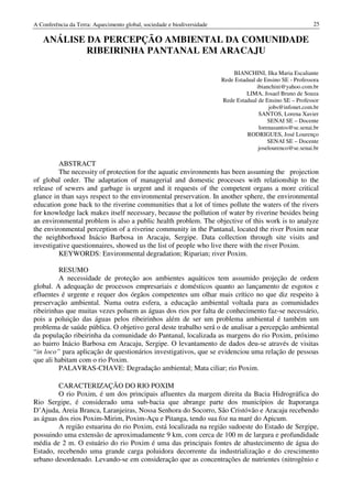 A Conferência da Terra: Aquecimento global, sociedade e biodiversidade                                       25

   ANÁLISE DA PERCEPÇÃO AMBIENTAL DA COMUNIDADE
           RIBEIRINHA PANTANAL EM ARACAJU

                                                                             BIANCHINI, Ilka Maria Escaliante
                                                                         Rede Estadual de Ensino SE - Professora
                                                                                       ibianchini@yahoo.com.br
                                                                                   LIMA, Josael Bruno de Souza
                                                                         Rede Estadual de Ensino SE – Professor
                                                                                             jobs@infonet.com.br
                                                                                        SANTOS, Lorena Xavier
                                                                                            SENAI SE – Docente
                                                                                        lorenasantos@se.senai.br
                                                                                   RODRIGUES, José Lourenço
                                                                                            SENAI SE – Docente
                                                                                        joselourenco@se.senai.br

         ABSTRACT
         The necessity of protection for the aquatic environments has been assuming the projection
of global order. The adaptation of managerial and domestic processes with relationship to the
release of sewers and garbage is urgent and it requests of the competent organs a more critical
glance in than says respect to the environmental preservation. In another sphere, the environmental
education gone back to the riverine communities that a lot of times pollute the waters of the rivers
for knowledge lack makes itself necessary, because the pollution of water by riverine besides being
an environmental problem is also a public health problem. The objective of this work is to analyze
the environmental perception of a riverine community in the Pantanal, located the river Poxim near
the neighborhood Inácio Barbosa in Aracaju, Sergipe. Data collection through site visits and
investigative questionnaires, showed us the list of people who live there with the river Poxim.
         KEYWORDS: Environmental degradation; Riparian; river Poxim.

         RESUMO
         A necessidade de proteção aos ambientes aquáticos tem assumido projeção de ordem
global. A adequação de processos empresariais e domésticos quanto ao lançamento de esgotos e
efluentes é urgente e requer dos órgãos competentes um olhar mais crítico no que diz respeito à
preservação ambiental. Numa outra esfera, a educação ambiental voltada para as comunidades
ribeirinhas que muitas vezes poluem as águas dos rios por falta de conhecimento faz-se necessário,
pois a poluição das águas pelos ribeirinhos além de ser um problema ambiental é também um
problema de saúde pública. O objetivo geral deste trabalho será o de analisar a percepção ambiental
da população ribeirinha da comunidade do Pantanal, localizada as margens do rio Poxim, próximo
ao bairro Inácio Barbosa em Aracaju, Sergipe. O levantamento de dados deu-se através de visitas
“in loco” para aplicação de questionários investigativos, que se evidenciou uma relação de pessoas
que ali habitam com o rio Poxim.
         PALAVRAS-CHAVE: Degradação ambiental; Mata ciliar; rio Poxim.

         CARACTERIZAÇÃO DO RIO POXIM
         O rio Poxim, é um dos principais afluentes da margem direita da Bacia Hidrográfica do
Rio Sergipe, é considerado uma sub-bacia que abrange parte dos municípios de Itaporanga
D’Ajuda, Areia Branca, Laranjeiras, Nossa Senhora do Socorro, São Cristóvão e Aracaju recebendo
as águas dos rios Poxim-Mirim, Poxim-Açu e Pitanga, tendo sua foz na maré do Apicum.
         A região estuarina do rio Poxim, está localizada na região sudoeste do Estado de Sergipe,
possuindo uma extensão de aproximadamente 9 km, com cerca de 100 m de largura e profundidade
média de 2 m. O estuário do rio Poxim é uma das principais fontes de abastecimento de água do
Estado, recebendo uma grande carga poluidora decorrente da industrialização e do crescimento
urbano desordenado. Levando-se em consideração que as concentrações de nutrientes (nitrogênio e
 