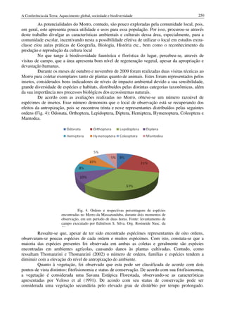 A Conferência da Terra: Aquecimento global, sociedade e biodiversidade                            250

         As potencialidades do Morro, contudo, são pouco exploradas pela comunidade local, pois,
em geral, este apresenta pouca utilidade e usos para essa população. Por isso, procurou
                                                                                  procurou-se através
deste trabalho divulgar as características ambientais e culturais dessa área, especialmente, para a
comunidade escolar, incentivando nesta a possibilidade efetiva de utilizar o local em estudos extra
                                                                                               extra-
classe e/ou aulas práticas de Geografia, Biologia, História etc., bem como o reconhecimento da
produção e reprodução da cultura local
         No que tange à biodiversidade faunística e florística do lugar, percebeu
                                                                             percebeu-se, através de
visitas de campo, que a área apresenta bom nível de regeneração vegetal, apesar da apropriação e
devastação humanas.
         Durante os meses de outubro e novembro de 2009 foram realizadas duas visitas técnicas ao
Morro para coletar exemplares tanto de plantas quanto de animais. Estes foram representados pelos
insetos, considerados bons indicadores de níveis de impacto ambiental devido a sua sensibilidade,
                            indicadores
grande diversidade de espécies e habitats, distribuídos pelas distintas categorias taxonômicas, além
da sua importância nos processos biológicos dos ecossistemas naturais.
         De acordo com as avalavaliações realizadas no Morro, obteve-se um número razoável de
                                                                         se
espécimes de insetos. Esse número demonstra que o local de observação está se recuperando dos
efeitos da antropização, pois se encontrou trinta e nove representantes distribuídos pelas seguintes
ordens (Fig. 4): Odonata, Orthoptera, Lepidoptera, Diptera, Hemiptera, Hymenoptera, Coleoptera e
 rdens
Mantodea.




                                   Fig. 4. Ordens e respectivas percentagens de espécies
                         encontradas no Morro da Massaranduba, durante dois momentos de
                         observação, em um período de duas horas. Fonte: levantamento de
                         campo executado por Edmilson S. Silva. Org. Rosineide Nasc. da
                         Silva.
         Ressalte-se que, apesar de ter sido encontrado espécimes representantes de oito ordens,
                  se
observaram-se poucas espécies de cada ordem e muitos espécimes. Com isto, constata
            se                             ordem                                  constata-se que a
maioria das espécies presentes foi observada em ambas as coletas e geralmente são espécies
encontradas em ambientes agrícolas, causando danos às plantas cultivadas. Contudo, como
ressaltam Thomanzini e Thomanzini (2002) o número de ordens, famílias e espécies tendem a
                               omanzini
diminuir com a elevação do nível de antropização do ambiente.
         Quanto à vegetação, foi observado que esta pode ser classificada de acordo com dois
pontos de vista distintos: fitofisionomia e status de conservação. De acordo com sua fitofisionomia,
                                            status
a vegetação é considerada uma Savana Estápica Florestada, observandoobservando-se as características
apresentadas por Veloso et al (1991). De acordo com seu status de conservação pode ser
considerada uma vegetação secundária pelo elevado grau de distúrbio por tempo prolongado.
                          ção
 