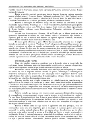 A Conferência da Terra: Aquecimento global, sociedade e biodiversidade                              251

Também é possível observar na área do Morro a presença de “clareiras antrópicas”, indício da ação
humana devastadora.
         Dentre as espécies vegetais encontradas, têm-se algumas típicas da caatinga nordestina
como o Ipê (Tabebuia sp.), Senna sp., Braúna (Schinopsis brasiliensis Engl.), Juá (Ziziphus joazeiro
Mart.) e Angico da espécie Anadenanthera colubrina (Vell. Brenan). Ainda, foi possível encontrar a
Coccoloba latifolia Lam. na localidade, geralmente, encontrada em florestas úmidas.
         Embora o município de Arapiraca esteja em um domínio do semi-árido e sejam
encontradas espécies típicas de caatinga não se observou a caducifolia, fenômeno em que as plantas
perdem suas folhas no período seco. Além dessas espécies, foram observados alguns representantes
de demais famílias botânicas, como Caesalpinaceae, Solanaceae, Asteraceae, Cyperaceae,
Boraginaceae etc.
         Através dos levantamentos efetuados, foi verificado que o Morro apresenta uma
quantidade significativa de animais da classe Insecta, embora a diversidade seja limitada. A
vegetação, por sua vez, é marcada pela presença de algumas espécies e famílias, no entanto,
também não foi constatada maior diversidade florística na área.
         De modo geral, observou-se que o Morro da Massaranduba apresenta usos e funções
limitados a realização do evento da “Paixão de Cristo”, não possui políticas públicas atuantes que
criem e implantem um plano de manejo, salvaguardando suas características/potencialidades
naturais e/ou culturais. Por isso, uma das maiores preocupações deste trabalho referente à extensão
foi a otimização das potencialidades deste espaço, retratando-o, junto às escolas públicas dos sítios
Massaranduba e Carrasco como um local singular para a prática de atividades que integrem a teoria
abordada em salas de aula à aplicação de conceitos através da verificação, análise e discussão do
ambiente cujos alunos estão inseridos, entretanto, muitas vezes o desconhece.

         CONSIDERAÇÕES FINAIS
         Com este trabalho procurou-se contribuir com a discussão sobre a conservação das
espécies da fauna e da flora do Morro da Massaranduba, considerando os aspectos culturais deste
espaço, marcado por uma população que historicamente tem relação com o lugar.
         Pretende-se, com os resultados do trabalho, que o local seja percebido pelo poder público
no sentido de criar e implantar medidas eficazes de gestão, manutenção e conservação da
diversidade biológica da área, promovendo uma articulação com os proprietários do local e com
órgãos federais. Para tanto, há a necessidade de manifestação do interesse público para criação de
lei específica que estabeleça diretrizes de uso nesta área.
         O estudo significa uma primeira preocupação no estabelecimento de parcerias entre os
órgãos públicos diretamente relacionados, os moradores locais, as escolas dos sítios Massaranduba
e Carrasco e a própria universidade para criar diretrizes e executar ações que podem contribuir com
a manutenção do espaço e ampliar seus usos e funções, deixando de ser ocioso na maior parte do
ano para suprir alguns anseios dos moradores locais, porém sem comprometer os elementos naturais
e/ou culturais.
         Sabe-se, contudo, que para que esses objetivos sejam alcançados são necessárias mudanças
de concepção dos gestores municipais no que concerne a ambas as vertentes (natureza e cultura).
Por isso, diante da singularidade da área, destaca-se a urgência de medidas que possam auxiliar na
sua gestão e no planejamento de suas funções. O Morro precisa ser observado segundo as mais
diversas vertentes que se relacionam à identidade de um povo, daí a dificuldade de concepção do
mesmo pela comunidade local.
         Embora o Morro ainda não seja efetiva e legalmente uma área protegida, pode ser
compreendido como uma área importante para o município de Arapiraca para a conservação
ambiental e a prática cultural religiosa. Estes são apenas alguns dos elementos que se julgou
pertinente nesta análise na qual se aponta a diversidade de fatores e agentes relacionados à
problemática da área. A partir daí, destaca-se a necessidade de se elaborar e aplicar leis, organizar e
efetivar um plano de manejo, além de priorizar e consolidar ações e gestão participativas na área.
Ou seja, é preciso interesse, investimentos, políticas públicas atuantes, comprometimento e
 