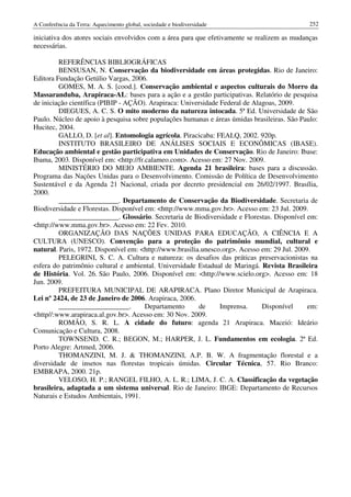 A Conferência da Terra: Aquecimento global, sociedade e biodiversidade                        252

iniciativa dos atores sociais envolvidos com a área para que efetivamente se realizem as mudanças
necessárias.

         REFERÊNCIAS BIBLIOGRÁFICAS
         BENSUSAN, N. Conservação da biodiversidade em áreas protegidas. Rio de Janeiro:
Editora Fundação Getúlio Vargas, 2006.
         GOMES, M. A. S. [cood.]. Conservação ambiental e aspectos culturais do Morro da
Massaranduba, Arapiraca-AL: bases para a ação e a gestão participativas. Relatório de pesquisa
de iniciação científica (PIBIP - AÇÃO). Arapiraca: Universidade Federal de Alagoas, 2009.
         DIEGUES, A. C. S. O mito moderno da natureza intocada. 5ª Ed. Universidade de São
Paulo. Núcleo de apoio à pesquisa sobre populações humanas e áreas úmidas brasileiras. São Paulo:
Hucitec, 2004.
         GALLO, D. [et al]. Entomologia agrícola. Piracicaba: FEALQ, 2002. 920p.
         INSTITUTO BRASILEIRO DE ANÁLISES SOCIAIS E ECONÔMICAS (IBASE).
Educação ambiental e gestão participativa em Unidades de Conservação. Rio de Janeiro: Ibase:
Ibama, 2003. Disponível em: <http://fr.calameo.com>. Acesso em: 27 Nov. 2009.
         MINISTÉRIO DO MEIO AMBIENTE. Agenda 21 brasileira: bases para a discussão.
Programa das Nações Unidas para o Desenvolvimento. Comissão de Política de Desenvolvimento
Sustentável e da Agenda 21 Nacional, criada por decreto presidencial em 26/02/1997. Brasília,
2000.
         _________________. Departamento de Conservação da Biodiversidade. Secretaria de
Biodiversidade e Florestas. Disponível em: <http://www.mma.gov.br>. Acesso em: 23 Jul. 2009.
         _________________. Glossário. Secretaria de Biodiversidade e Florestas. Disponível em:
<http://www.mma.gov.br>. Acesso em: 22 Fev. 2010.
         ORGANIZAÇÃO DAS NAÇÕES UNIDAS PARA EDUCAÇÃO, A CIÊNCIA E A
CULTURA (UNESCO). Convenção para a proteção do patrimônio mundial, cultural e
natural. Paris, 1972. Disponível em: <http://www.brasilia.unesco.org>. Acesso em: 29 Jul. 2009.
         PELEGRINI, S. C. A. Cultura e natureza: os desafios das práticas preservacionistas na
esfera do patrimônio cultural e ambiental. Universidade Estadual de Maringá. Revista Brasileira
de História. Vol. 26. São Paulo, 2006. Disponível em: <http://www.scielo.org>. Acesso em: 18
Jun. 2009.
         PREFEITURA MUNICIPAL DE ARAPIRACA. Plano Diretor Municipal de Arapiraca.
Lei nº 2424, de 23 de Janeiro de 2006. Arapiraca, 2006.
         ____________________.         Departamento      de     Imprensa.     Disponível      em:
<http//:www.arapiraca.al.gov.br>. Acesso em: 30 Nov. 2009.
         ROMÃO, S. R. L. A cidade do futuro: agenda 21 Arapiraca. Maceió: Ideário
Comunicação e Cultura, 2008.
         TOWNSEND. C. R.; BEGON, M.; HARPER, J. L. Fundamentos em ecologia. 2ª Ed.
Porto Alegre: Artmed, 2006.
         THOMANZINI, M. J. & THOMANZINI, A.P. B. W. A fragmentação florestal e a
diversidade de insetos nas florestas tropicais úmidas. Circular Técnica, 57. Rio Branco:
EMBRAPA, 2000. 21p.
         VELOSO, H. P.; RANGEL FILHO, A. L. R.; LIMA, J. C. A. Classificação da vegetação
brasileira, adaptada a um sistema universal. Rio de Janeiro: IBGE: Departamento de Recursos
Naturais e Estudos Ambientais, 1991.
 
