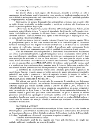 A Conferência da Terra: Aquecimento global, sociedade e biodiversidade                           254

          INTRODUÇÃO
          Em âmbito urbano e rural, regiões são desmatadas, alterando a cobertura do solo e
ocasionando alterações tanto no ciclo hidrológico, como no solo, em função do empobrecimento de
sua fertilidade e perdas por erosão, tendo como conseqüência a diminuíção da capacidade produtiva
e comprometimento da cadeia alimentar.
          Entre as áreas em que esta degradação sócio-ambiental tem se tornado mais evidente, estão
as regiões áridas e semi-áridas em todo o mundo e o semi-árido nordestino não ficou imune aos
efeitos do processo global de degradação.
          A Convenção das Nações Unidas para o Combate à Desertificação (United Nations, 2001)
conceituou a desertificação como o “processo de degradação das terras das regiões áridas, semi-
áridas e sub-úmidas secas, resultante de diferentes fatores, entre eles as variações climáticas e as
atividades humanas”. Além da pobreza, estão ligadas a essa conceituação as degradações do solo,
da fauna, da flora e dos recursos hídricos.
          Desta forma, torna-se imperativo avaliar o desenvolvimento local e apontar aspectos falhos
no planejamento e gestão da área e dos recursos voltados a ela e oferecidos por ela. Diferentes
formas de exploração dos bens disponíveis devem ser observadas as em função de sua capacidade
de suporte de exploração, buscando nas atividades desenvolvidas pelas comunidades locais
experiências favoráveis ao processo de preservação da qualidade do ambiente e da vida humana.
          Uma das ferramentas utilizadas para fazer o levantamento e reconhecimento da cobertura
dos solos é o sensoriamento remoto. A grande vantagem do uso de sensoriamento remoto orbital é
que essas informações são obtidas periodicamente, de modo que, constantemente, é possível fazer
uma adequação dos resultados obtidos em datas anteriores. Outra vantagem diz respeito à visão
ampla da área de estudo e à maior facilidade de se fazer o levantamento e acompanhamento do uso
do solo em áreas de difícil acesso (MOREIRA, 2003). Ele pode nos ajudar a entender o estado atual
e a tendência de desenvolvimento desse processo, além de fornecer dados para pesquisa sobre
mecanismos internos, processos atuais e diferenças espaciais e temporais da degradação do solo.
          A importância do sensoriamento remoto como ferramenta para avaliar os processos de
desertificação fica mais evidente, quando se verifica que um dos quatro indicadores recomendados
pela ONU para avaliar o problema é o índice de vegetação derivado de imagens de satélite, o
chamado IVDN Índice de Vegetação de Diferença Normalizada (United Nations, 2001),
(MOREIRA, 2003), (MENEZES & NETTO, 2001).
          Foi aplicado esse método de monitoração do processo de degradação através da imagem
remotamente detectada, analisando características e dinâmicas do comportamento da degradação da
cobertura vegetal que tenham ocorrido durante o período de 1987 a 2004, focando-se na
vulnerabilidade rural local, frente aos riscos e ameaças da seca, através de um estudo comparativo
entre os municípios de Serra Branca e Coxixola, PB. Assim, foram condensadas informações de
maneira simples e qualificada, para servir como instrumento de gestão e tomada de decisão
procurando contribuir para a produção de informação científica sobre a evolução do processo de
degradação da cobertura vegetal nos municípios, buscando alternativas na adaptabilidade cultural e
convivência do homem com situações climáticas extremas que conduzam ao desenvolvimento
sustentável do semi-árido.

         MATERIAL E MÉTODOS
         O presente trabalho foi conduzido nos municípios de Serra Branca e Coxixola, situados na
Microrregião do Cariri Ocidental, e contou com a disponibilidade da infra estrutura do Laboratório
de Sensoriamento Remoto e SIG da Unidade Acadêmica de Engenharia Agrícola da Universidade
federal de Campina Grande – Campus I, cumprindo-se a seguinte metodologia:
         Trabalhos de reconhecimento de campo:
         Reconhecimento geral da área segundo um roteiro pré-estabelecido, em função das
unidades ambientais reconhecidas nas imagens de satélite.
 