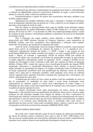 A Conferência da Terra: Aquecimento global, sociedade e biodiversidade                              255

          Identificação dos diferentes comportamentos da população local frente às vulnerabilidades
e avaliação da adaptabilidade cultural às características ambientais da região, a serem observados
durante as visitas de campo e relatos dos produtores rurais.
          Georreferenciamento e registro dos pontos eou características relevantes, mediante o uso
de GPS e máquina digital.
          Mapeamento das unidades ambientais (solo, água e vegetação) e avaliação dos diferentes
níveis de degradação ambiental para um período de 17 anos, a partir do uso de imagens de satélite,
para toda a microrregião de catolé do rocha;
          Para dar suporte ao desenvolvimento desta etapa do trabalho foram utilizadas imagens
orbitais multiespectrais do satélite TM/Landsat 5 órbita 215.065, bandas de 1 a 7, para duas datas
distintas, 09 de maio de 1987 e 17 de dezembro de 2004. Esta multitemporalidade permite o estudo
da evolução da ação antrópica e determinação qualitativa e quantitativa do processo de degradação
da cobertura vegetal.
          Para a elaboração dos mapas temáticos foram utilizados o software SPRING 4.0
desenvolvido pelo INPE (Instituto Nacional de Pesquisas Espaciais), cartas topográficas da
SUDENE, tomadas como base cartográfica, mesa digitalizadora e softwares como mapinfo,
AutoCAD e microstation, que auxiliaram no tratamento dos dados.
          Antes de iniciar a interpretação visual das imagens orbitais foi realizado o processamento
digital destas através da manipulação do contraste das bandas 5, 4 e 3, seguindo-se com a
composição multiespectral ajustada das bandas 3 + IVDN + banda 1, que consiste de uma
transformação RGB onde no canhão vermelho está a banda 3, no verde a imagem IVDN e no azul a
banda 1. Depois, foi realizada a segmentação (10x20) da imagem IVDN pelo método de
crescimento de regiões, que corresponde a uma técnica de agrupamento de dados, na qual somente
as regiões adjacentes, espacialmente, podem ser agrupadas. Assim, a imagem é dividida em um
conjunto de sub-imagens e então é realizada a união entre elas, segundo um limiar de agregação
definido. (Câmara 1996). A partir daí, segue-se com a classificação de padrões das imagens IVDN
segmentada, utilizando-se o classificador Bhattacharrya. Neste método, as amostras foram as
regiões formadas na segmentação de imagens e as imagens classificadas foram vetorizadas através
da função mapeamento, permitindo fazer uma quantificação das diferentes classes de cobertura
vegetal, solo e água para os municípios estudados, sendo mapeadas cinco classes de cobertura
vegetal: vegetação densa, vegetação semi-densa, vegetação rala, vegetação rala + solo exposto, solo
exposto, afloramento de rocha, água;
          A identificação das classes foi feita a partir da análise visual das tonalidades de cinza, na
tela do computador. As tonalidades de cinza médio a escuro foram consideradas como
representativas da cobertura vegetal; as escuras como representativas de corpos d’água e as
tonalidades de cinza médio a claro como representativas de vegetação rala a solo exposto, conforme
os padrões de reposta espectral dos alvos
          As imagens classificadas foram então transformadas em matriz, através da função
Mapeamento, o que permitiu fazer uma quantificação das diferentes classes para os diversos mapas
temáticos de cada município estudado. Essa imagem foi editada e foi feito o refinamento da
classificação para eliminar a confusão de borda entre as imagens para homogeneização dos temas e
para minimizar os erros de omissão (áreas que não foram classificadas como pertencente a nenhuma
das classes) e de comissão (uma determinada classe é classificada como outra classe). A
quantificação das áreas em km2 estará sendo considerada relativa, embora a soma de seus valores
corresponda ao total da área territorial dos municípios (MORAIS NETO, 2003).

          RESULTADOS E DISCUSSÃO

         De acordo com o estudo realizado a partir do uso de imagens de satélite para identificação
das classes de cobertura vegetal e respectivas áreas, entre os anos de 1987 e 2004 (Figuras 1A e
1B), da visita de reconhecimento das características ambientais da área de estudo e depoimentos de
moradores locais, pôde-se observar uma modificação da paisagem ao longo dos anos.
 