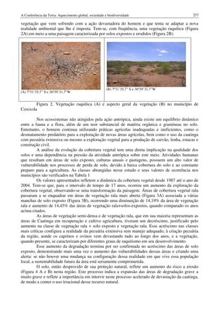 A Conferência da Terra: Aquecimento global, sociedade e biodiversidade                          257

vegetação que vem sofrendo com a ação devastadora do homem e que tenta se adaptar a nova
realidade ambiental que lhe é imposta. Tem-se, com freqüência, uma vegetação raquítica (Figura
2A) em meio a uma paisagem caracterizada por solos expostos e erodidos (Figura 2B).




                                                       (B) 7º31’35,7” S e 36º39’31,7”W
(A) 7º31’35,7” S e 36º39’31,7”W


        Figura 2. Vegetação raquítica (A) e aspecto geral da vegetação (B) no município de
Coxixola

          Nos ecossistemas não atingidos pela ação antrópica, ainda existe um equilíbrio dinâmico
entre a fauna e a flora, além de um teor substancial de matéria orgânica e gramíneas no solo.
Entretanto, o homem continua utilizando práticas agrícolas inadequadas e ineficientes, como o
desmatamento predatório para a exploração de novas áreas agrícolas, bem como o uso da caatinga
com pecuária extensiva ou mesmo a exploração vegetal para a produção de carvão, lenha, estacas e
construção civil.
          A análise da evolução da cobertura vegetal tem uma direta implicação na qualidade dos
solos e uma dependência na pressão da atividade antrópica sobre este meio. Atividades humanas
que resultam em áreas de solo exposto, culturas anuais e pastagens, possuem um alto valor de
vulnerabilidade nos processos de perda de solo, devido à baixa cobertura do solo e ao constante
preparo para a agricultura. As classes abrangidas nesse estudo e seus valores de ocorrência nos
municípios são verificados na Tabela 1
          Os valores apresentados refletem a dinâmica da cobertura vegetal desde 1987 até o ano de
2004. Tem-se que, para o intervalo de tempo de 17 anos, ocorreu um aumento da exploração da
cobertura vegetal, observando-se uma transformação da paisagem. Áreas de cobertura vegetal rala
passaram a se enquadrar em áreas de vegetação rala mais aberta (Figura 3A) associada a várias
manchas de solo exposto (Figura 3B), ocorrendo uma diminuição de 14,19% da área de vegetação
rala e aumento de 14,45% das áreas de vegetação rala+solos-expostos, quando comparado os anos
acima citados.
          As áreas de vegetação semi-densa e de vegetação rala, que em sua maioria representam as
áreas de Caatinga em recuperação e cultivo agricultura, tiveram um decréscimo, justificado pelo
aumento na classe de vegetação rala + solo exposto e vegetação rala. Esse acréscimo nas classes
mais críticas configura a realidade da pecuária extensiva sem manejo adequado, à criação pecuária
da região, aonde os caprinos e ovinos vem devastando tudo ao longo dos anos, e a vegetação,
quando presente, se caracterizam por diferentes graus de raquitismo em seu desenvolvimento.
          Esse aumento da degradação termina por ser confirmada no acréscimo das áreas de solo
exposto, demonstrando mais uma vez o aumento das vulnerabilidades dessas áreas e criando uma
alerta: se não houver uma mudança na configuração dessa realidade em que vive essa população
local, a sustentabilidade futura da área está seriamente comprometida.
          O solo, então desprovido de sua proteção natural, reflete um aumento do risco a erosão
(Figura 4 A e B) nesta região. Este processo indica a expansão das áreas de degradação grave a
muito grave e reflete a importância em intervir neste processo acelerado de devastação da caatinga,
de modo a conter o uso irracional desse recurso natural.
 