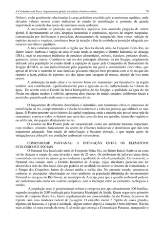 A Conferência da Terra: Aquecimento global, sociedade e biodiversidade                            26

fósforo), estão geralmente relacionadas à carga poluidora recebida pelo ecossistema aquático, onde
elevados valores servem como indicativo do estado de eutrofização é, portanto, de grande
importância o controle dos teores de nutrientes neste ambiente.
         A necessidade de proteção aos ambientes aquáticos tem assumido projeção de ordem
global. O derramamento de óleo, despejos industriais e domésticos, rejeitos de origem hospitalar,
contaminação por fertilizantes e pesticidas, desmatamento de manguezais, bem como, redução de
espécies animais e vegetais, constituem foco da atenção a fim de estabelecer proteção adequada aos
recursos marinhos e aquáticos.
         A área estudada compreende a região que fica localizada atrás do Conjunto Beira Rio, no
Bairro Inácio Barbosa e surgiu de uma invasão tendo às margens o Distrito Industrial de Aracaju
(DIA), onde se encontram indústrias de produtos alimentícios, móveis, plásticos, produtos têxteis,
químicos, dentre outras. Constitui-se em um dos principais afluentes do rio Sergipe, amplamente
utilizado pela população do estado desde a captação de águas pela Companhia de Saneamento de
Sergipe (DESO), ao uso indiscriminado pela população em geral e comunidades ribeirinhas, que
apesar de retirar o sustento de suas famílias, possuem relações bem próximas com o rio no que diz
respeito a lazer, prática de esportes, uso das águas para lavagem de roupas, despejo de lixo entre
outros.
         A destruição da mata ciliar e os desvios feitos em mananciais por fazendeiros da região
também vem contribuindo significativamente para a agressão ao rio, influenciando no volume de
água. De acordo com o Comitê da bacia hidrográfica do rio Sergipe, a qualidade da água do rio
Poxim em alguns trechos é sofrível, apresenta altos índices de metais pesados, coliformes fecais e
pesticidas, prejudicando ainda mais o ecossistema do rio.

          O lançamento de efluentes domésticos e industriais sem tratamento eleva os processos de
eutrofização do rio, comprometendo a vida do ecossistema e a vida das pessoas que utilizam as suas
águas. O Poxim percorre vários bairros da capital sergipana, onde a maioria não possui uma rede de
saneamento correta e todos os dejetos que saem das casas da área em questão, sejam eles orgânicos
ou artificiais, são jogados diretamente no rio.
          O estuário do Rio Poxim pode ser caracterizado como um ambiente bastante impactado,
com resíduos oriundos basicamente do aporte de efluentes industriais e domésticos que não tem
tratamento adequado. Seu estado de eutrofização é bastante elevado, o que requer ações de
mitigação para colocá-lo em condições ambientais sustentáveis.

         COMUNIDADE PANTANAL: A INTERAÇÃO ENTRE OS ELEMENTOS
ECOLÓGICOS E SOCIAIS
         O Pantanal fica localizado atrás do Conjunto Beira Rio, no Bairro Inácio Barbosa na zona
sul de Aracaju e surgiu de uma invasão a mais de 25 anos. Os problemas de infra-estrutura desta
comunidade em maior ou menor grau condenam a qualidade de vida da população. Curiosamente, o
Pantanal está situado entre o Distrito Industrial de Aracaju, cujas atividades parecem não ter
absorvido a mão de obra local, fato que poderia ter auxiliado no desenvolvimento da comunidade, e
o Parque dos Coqueiros, bairro de classes média e média alta. No presente estudo, procurou-se
conhecer as percepções relacionadas ao meio ambiente da população ribeirinha do Assentamento
Pantanal as margens do Rio Poxim, no município de Aracaju, para que a questão ambiental pudesse
ser contextualizada como um sistema complexo, com a interação entre os elementos ecológicos e
sociais.
         A população atual é genuinamente urbana e composta por aproximadamente 500 famílias,
segundo pesquisa de 2005 realizada pela Secretaria Municipal de Saúde. Quem segue pelo primeiro
trecho do conjunto Beira Rio, bairro regulamentado nas proximidades do rio Poxim, depara-se de
repente com uma mudança radical de paisagem. O caminho inicial é repleto de casas grandes,
algumas até luxuosas, e a pista é asfaltada. Alguns metros depois a situação é bem diferente. Não há
mais asfalto, só uma estrada de terra. É aí então que começa a Comunidade Pantanal, margeando o
 