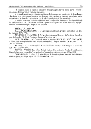 A Conferência da Terra: Aquecimento global, sociedade e biodiversidade                            260

          O processo indica a expansão das áreas de degradação grave a muito grave e reflete a
importância de conter o uso irracional das terras.
         A ocupação das terras próximas aos sistemas de drenagem nos municípios de Serra Branca
e Coxixola, bem como o uso intensivo nas áreas de várzea coloca os recursos hídricos da região
numa situação de risco de contaminação em virtude de práticas agrícolas degradantes.
         A mesma prática de ocupação ribeirinha vem ocasionando diminuição da disponibilidade
hídrica nos aluviões em virtude das constantes requisições de água feitas nestas áreas quer seja para
consumo humano, como para irrigação das lavouras.

          LITERATURA CITADA
          CÂMARA, G.; MEDEIROS, J. S. Geoprocessamento para projetos ambientais. São José
dos Campos: INPE, 1996.
          MENESES, P. R.; NETTO, J. S. M. Sensoriamento Remoto: Reflectância dos alvos
naturais. Brasília, DF: UnB; Planaltina: Embrapa Cerrados. 2001.
          MORAES NETO, J. M. Gestão de riscos a desastres ENOS (EL NINÕ OSCILAÇÃO
SUL) no semi-árido paraibano: uma análise comparativa. Campina Grande: UFCG, 2003. 175 p.
Tese de Doutorado
          MOREIRA, M. A. Fundamentos do sensoriamento remoto e metodologias de aplicação.
2.ed. – Viçosa: UFV, 2003.
          UNITED NATIONS. Text of the United Nations Convention to Combat Desertification.
Disponível em <www.unccd.int/convention/text/convention. php>. Acesso em 25 Set. 2001.
          VENEZIANI, P.; ANJOS, C. E. Metodologia de interpretação de dados de sensoriamento
remoto e aplicações em geologia. INPE-2227-MD/014, 1982.
 