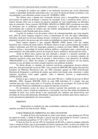 A Conferência da Terra: Aquecimento global, sociedade e biodiversidade                            262

          A produção de resíduos nas cidades é um fenômeno inevitável que ocorre diariamente
estando a quantidade produzida relacionada com o seu nível de desenvolvimento econômico, com
sua população e seus diferentes estratos sociais (D’ ALMEIDA, 2000).
          Nos últimos anos o planeta tem vivenciado diversas crises e desequilíbrios ambientais
provenientes do padrão de produção e consumo da sociedade. Com a ocorrência destas crises, a
espécie humana sofre com as reações da natureza, podendo ser estas manifestadas em diferentes
tipos de catástrofes. Nesse contexto, OLIVEIRA, MAGNA & SIMM (2007) corroboram essa idéia
ao afirmarem que os problemas ambientais começaram a surgir da exploração da natureza,
acrescentando que a geração de resíduos que não tratados adequadamente, passaram a agredir o
meio ambiente e estão fazendo parte desse cenário.
          A gestão de resíduos é um dos pontos críticos da contemporaneidade, que exige atenção,
pois, além de causar impactos negativos como a contaminação do solo, das águas subterrâneas,
atmosfera, ainda provoca diversas doenças de pele, verminoses, entre outras que afetam a saúde da
população em geral e das pessoas que tem contato ou trabalham na catação desses materiais.
          Outro aspecto negativo é que, segundo BRASIL (2008) apenas 5,9% das cidades
brasileiras tem o sistema de coleta seletiva. No Brasil, observa-se que o gerenciamento dos resíduos
sólidos é deficiente, pois 65% dos municípios dispõem os resíduos em lixões (IBGE, 2000). Esse
contexto reforça a necessidade de instituir políticas públicas e legislações para a preservação do
meio ambiente e da saúde pública através da criação de aterros sanitários e desativação dos lixões.
          Ainda no Brasil outro aspecto que tem chamado a atenção é o aumento acelerado na
qualificação dos trabalhadores, fato que tem levado muitas pessoas a se tornarem catadores de
materiais recicláveis como uma forma de garantir a sobrevivência e uma alternativa de trabalho
(MAGALHÃES et al., 2004). No entanto, os catadores de materiais recicláveis em sua maioria
realizam as suas atividades nos lixões estando expostas a um ambiente insalubre.
          Na última década, os catadores de materiais recicláveis conquistaram diversos direitos,
entre eles, mais precisamente no ano de 2001, com a criação do MNCNR (Movimento Nacional dos
Catadores de Materiais Recicláveis) que, em 2002 conseguiu agregar na CBO (Classificação
Brasileira de Ocupações), a profissão de catador, que incluí como função catar, selecionar e vender
materiais recicláveis como papel, papelão, vidro e materiais ferrosos e reaproveitáveis
(GONÇALVES, 2004).
          Estima-se que o número de catadores varia entre 300 mil e 1 milhão de pessoas no Brasil
(BRASIL, 2009). Segundo MNCMR (2010) de cada 1000 indivíduos 01 é catador, fato que
contribui para que o país esteja entre os 10 maiores do mundo em reciclagem. No Lixão de Irecê
são encontradas 30 pessoas trabalhando na catação de materiais recicláveis.
          Os movimentos sociais de classe no contexto nacional têm permitido aos catadores,
diversas vitórias, como a criação de cooperativas e associações, mas esse fato ainda está distante da
realidade de Irecê. Isso ocorre devido a não organização dos catadores que desenvolvem suas
atividades de forma individualizada, dificultando a negociação dos produtos para outras empresas e,
assim, permanecem dependentes dos atravessadores.

          OBJETIVO

               Diagnosticar as condições de vida, escolaridade e ambiente trabalho dos catadores de
materiais recicláveis do lixão de Irecê - Bahia.

         CARACTERIZAÇÃO AMBIENTAL DA ÁREA DE ESTUDO
               A cidade de Irecê está localizada no centro oeste baiano, a uma distância de 478 km
da capital do estado, a cidade de Salvador, e possuí uma área aproximada de 314 km2 e possui as
seguintes coordenadas geográficas 11º 18’ e 38,5” S e 41º 53’ e 21,1” W.
         O lixão de Irecê no ano de 1997 foi transferido da BA-052, a rodovia estadual conhecida
como a estrada do feijão, para as proximidades do bairro Loteamento Félix, na divisa da cidade com
o povoado do Umbuzeiro. Esse lixão possui uma área de 17 ha, e está a uma distância de 5 km do
 