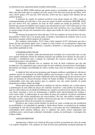 A Conferência da Terra: Aquecimento global, sociedade e biodiversidade                            265

          Dados do IBGE (2000) indicam que quanto menor a escolaridade, maior a quantidade de
filhos, fato observado entre os catadores do lixão, assim: 9,5% deles têm acima de oito filhos; 4,8%
cinco, 28,6% quatro, 19% tem três, 9,6% tem dois, 23,8% tem um e apenas 4,8% afirmou não ter
nenhum herdeiro.
          A profissão de catador de material reciclável existe desde meados de 1950 e ainda na
contemporaneidade esse individuo é visto como um sujeito excluído socialmente (MNCMR, 2010),
por esse motivo 81% dos catadores do lixão de Irecê sonham em mudar de profissão, 14,2%
afirmam que gostam de trabalhar nesse espaço e que não pensam em sair e 4,8% dizem que às vezes
refletem sobre essa possibilidade. Evidenciando que não estão satisfeitos com a sua situação atual,
ao mesmo tempo em que não encontram novas opções para mudar de vida ou melhores condições
de trabalho.
          No decorrer da pesquisa foi observado que 71,4% dos catadores do lixão de Irecê são afro-
descendentes e 28,6% tem a cor da pele parda, revelando a inexistência de catadores com a cor da
pele branca (segundo critérios próprios de avaliação).
          Dos catadores entrevistados, 38,1% fuma e bebe enquanto 61,9% informaram que não o
fazem; dos que apresentam algum vício, o cigarro é o mais comum. Ao se entregaram a algum tipo
de vício busca-se esquecer dos problemas e camufla o desânimo e a descrença na perspectiva de
uma melhor qualidade de vida.

         CONSIDERAÇÕES FINAIS
         A profissão de catador, ainda discriminada pela sociedade, faz-se necessária uma vez que
esses agentes ambientais retiram do ambiente materiais que poderão levar dezenas de anos para se
decompor e contribuírem para a redução da exploração dos recursos naturais que servem de
matéria-prima para o setor produtivo.
         O diagnóstico realizado com os catadores do lixão de Irecê evidenciou que eles não
reconhecem a sua importância para a preservação do meio ambiente, possuem baixa escolaridade e
desestímulo em relação à possibilidade de voltar à estudar, bem como, de melhorar a sua qualidade
de vida.
         A cidade de Irecê não possui programas que busquem melhorar a qualidade de vida desses
catadores através da instituição de políticas públicas que favoreçam a classe. Por outro lado, um
aterro sanitário compartilhado está sendo viabilizado através da implantação de um consórcio com o
apoio da Secretaria de Desenvolvimento Urbano do Estado da Bahia. O referido aterro pode ser
compreendido como uma ação positiva para os catadores caso eles sejam inseridos na gestão
integrada dos resíduos sólidos da cidade.
         Outras ações que podem melhorar as condições de vida dos catadores são: a coleta seletiva,
a padronização de uma tabela de preços dos materiais recicláveis e uma política de educação. A
ação da coleta seletiva na sociedade possibilitaria aos catadores um processo de catação mais eficaz,
com menor exposição a riscos de contaminação e também maior aproveitamento dos resíduos e
assim maior renda. A padronização de uma tabela de preço dos materiais recicláveis contribuiria
para que eles não fossem prejudicados por atravessadores. Por fim, uma política voltada para a
formação escolar e capacitação dos catadores ofereceria para que eles se tornassem independentes
para se organizarem através de associações ou cooperativas.
         Percebe-se que a baixa estima interfere no desejo de voltar a estudar por não acreditarem
na possibilidade e na capacidade de aprender e, diante desses fatores, as perspectivas de mudança
na qualidade de vida não são percebidas. Diante disso, é necessário que esses trabalhadores sejam
contemplados pelas políticas públicas, pois os catadores são atores sociais importantes que
contribuem para a preservação ambiental estimulando a prática da reutilização e reciclagem dos
resíduos sólidos.

          AGRADECIMENTOS
         Agradecemos a Sérgio Luís Varela da Silva que auxiliou no translado até a área de estudo
e no registro fotográfico. Aos catadores do lixão de Irecê que gentilmente aceitaram participar da
 