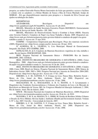 A Conferência da Terra: Aquecimento global, sociedade e biodiversidade                         266

pesquisa, ao senhor Genivaldo Pereira Moura funcionário do lixão que permitiu o acesso e facilitou
o contato com os catadores e a Delian Mendes de Souza e Rita de Cássia Machado Araújo do
SEBRAE - BA que disponibilizaram materiais para pesquisa e a Amanda da Silva Cascaes que
ajudou na tabulação dos dados.
          REFERÊNCIAS
          AJUDABRASIL.                    Reciclagem.                Disponível               em:
<http://www.ajudabrasil.org/6.567.html#03>. Acesso em: 01 abr 2010.
          BRASIL, Ministério da Saúde Secretaria Executiva Projeto REFORSUS. Gerenciamento
de Resíduos de Serviço de Saúde. Brasília – DF, 2001.
          BRASIL, Ministérios do Desenvolvimento Social e Combate à Fome (MDS). Parceria
entre Governo Federal e Catadores de Papel visa Gerar Trabalho e Renda. 2009. Disponível em:
<http://www.mds.gov.br/noticias/parceria-entre-governo-federal-e-catadores-de-papel-visa-gerar-
trabalho-e-renda-1> Acesso em: 31 mar 2010.
          CEMPRE – Compromisso Empresarial para Reciclagem. Preço dos materiais recicláveis
(2009). Disponível em: <http://www.cempre.org.br> Acesso em: 20 mar. 2010.
          D’ ALMEIDA, M. L., VILHENA, A. Lixo Municipal: Manual de Gerenciamento
Integrado. São Paulo: IPT/ CEMPRE, 2000.
          GONÇALVES, R. de S. Catadores de Materiais Recicláveis: trajetórias de vida, trabalho e
saúde. Rio de Janeiro, FIOCRUZ/ENSP, 2004.
          IBGE. Pesquisa Nacional de Saneamento Básico - PNSB/2000. Rio de Janeiro:
IBGE/DPE, 2002. CD-Rom.
          IBGE. INSTITUTO BRASILEIRO DE GEOGRAFIA E ESTATÍSTICA (2000). Censo
Demográfico, 2000. <http://www.mds.gov.br/noticias/parceria-entre-governo-federal-e-catadores-
de-papel-visa-gerar-trabalho-e-renda-1>. Acesso em: 01 de abr. 2010.
          IBGE. INSTITUTO BRASILEIRO DE GEOGRAFIA E ESTATÍSTICA (2000). Cidades
2000, Censo 2000, Brasil em Síntese, Pesquisa Nacional de Saneamento Básico, 2000, Síntese de
Indicadores Sociais 2000, 2003 e 2004. Pesquisa Nacional por Amostra de Domicílios 2004-2005.
Disponível em: <http://www.ibge.gov.br>. Acesso em: 17 fev. 2007.
          RIBEIRO, A. C. M.; SANTOS, V. F. Criança no Lixo, Nunca Mais. Relatório Social –
Morro do Céu. Jornal do Meio Ambiente, Niterói, Jul. 2000. Disponível em:
<http://www.jornaldomeioambiente.com.br> Acesso em: 15 dez. 2006.
          MAGALHÃES, M. A.; MAGALHÃES, A. B. S.; MATOS, A. T. Levantamento e
Diagnóstico das Condições Socioeconômicas e Culturais dos Catadores de Lixo e do Mercado de
Recicláveis no Município de Viçosa, MG. In: Congresso Mundial de Educação Ambiental, 2. 2004,
Rio de Janeiro. Anais. Rio de Janeiro, 2004.
          MNCR - Movimento Nacional dos Catadores de Materiais Recicláveis. (2009) Disponível
em: <http://www.movimentodoscatadores.org.br> Acesso em: 20 de fev. de 2010.
          OLIVEIRA, T. M. N. de; MAGNA, D. J.; SIMM, M. Gestão de Resíduos Sólidos Urbanos
o Desafio do Novo Milênio. Revista Saúde e Ambiente (Health and Environment Journal). Volume
8. Nº 1, Jun. 2007. Univille – Universidade de Joinvile, 2007.
          RIBEIRO, A. C. M.; SANTOS, V. F. Criança no Lixo, Nunca Mais. Relatório Social –
Morro do Céu. Jornal do Meio Ambiente, Niterói, Jul. 2000. Disponível em:
<http://www.jornaldomeioambiente.com.br> Acesso em: 15 dez. 2006.
 